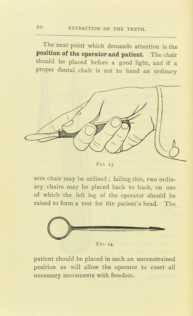 The next point which demands attention is the position of the operator and patient. The chair should be placed before a good light, and if a proper dental chair is not to hand an ordinary Fig. 13. arm chair may be utilised ; failing this, two ordin- ary^ chairs may be placed back to back, on one of which the left leg of the operator should be raised to form a rest for the patient's head. The patient should be placed in such an unconstrained position as will allow the operator to exert all necessary movements with freedom.