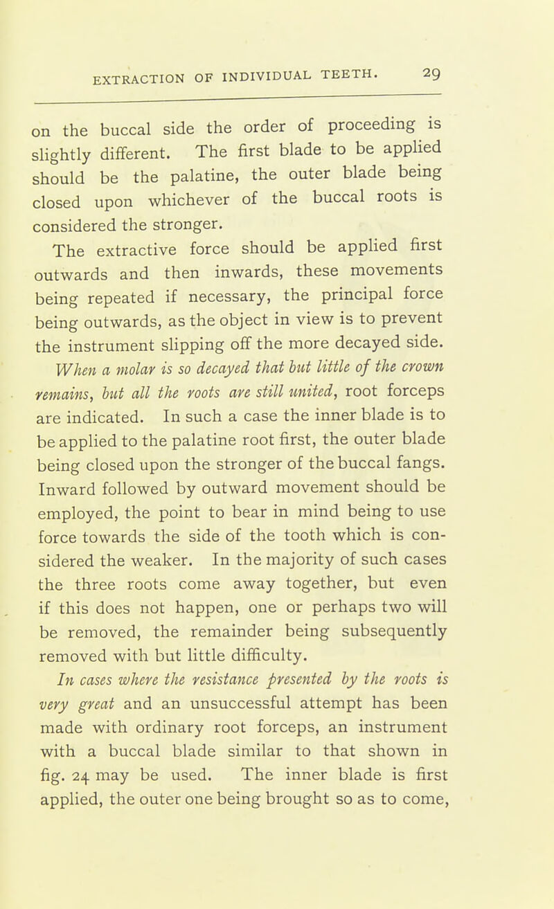 on the buccal side the order of proceeding is sHghtly different. The first blade to be applied should be the palatine, the outer blade being closed upon whichever of the buccal roots is considered the stronger. The extractive force should be appHed first outwards and then inwards, these movements being repeated if necessary, the principal force being outwards, as the object in view is to prevent the instrument slipping oflf the more decayed side. When a molar is so decayed that but little of the crown remains, hut all the roots are still united, root forceps are indicated. In such a case the inner blade is to be applied to the palatine root first, the outer blade being closed upon the stronger of the buccal fangs. Inward followed by outward movement should be employed, the point to bear in mind being to use force towards the side of the tooth which is con- sidered the weaker. In the majority of such cases the three roots come away together, but even if this does not happen, one or perhaps two will be removed, the remainder being subsequently removed with but little difficulty. In cases where the resistance presented by the roots is very great and an unsuccessful attempt has been made with ordinary root forceps, an instrument with a buccal blade similar to that shown in fig. 24 may be used. The inner blade is first applied, the outer one being brought so as to come,