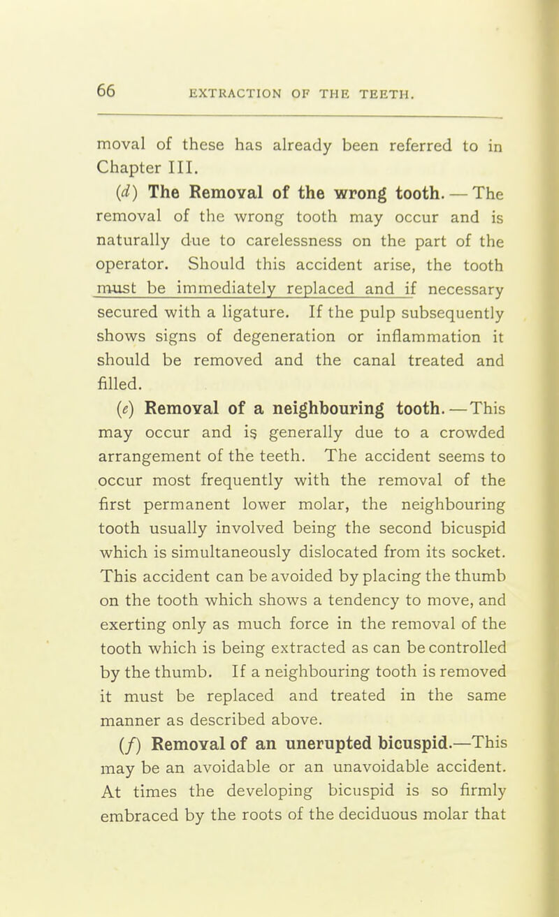 moval of these has already been referred to in Chapter III. (d) The Removal of the wrong tooth. — The removal of the wrong tooth may occur and is naturally due to carelessness on the part of the operator. Should this accident arise, the tooth must be immediately replaced and if necessary secured with a ligature. If the pulp subsequently shows signs of degeneration or inflammation it should be removed and the canal treated and filled. {e) RemoYal of a neighbouring tooth.—This may occur and ig generally due to a crowded arrangement of the teeth. The accident seems to occur most frequently with the removal of the first permanent lower molar, the neighbouring tooth usually involved being the second bicuspid which is simultaneously dislocated from its socket. This accident can be avoided by placing the thumb on the tooth which shows a tendency to move, and exerting only as much force in the removal of the tooth which is being extracted as can be controlled by the thumb. If a neighbouring tooth is removed it must be replaced and treated in the same manner as described above. (/) Removal of an unerupted bicuspid.—This may be an avoidable or an unavoidable accident. At times the developing bicuspid is so firmly embraced by the roots of the deciduous molar that