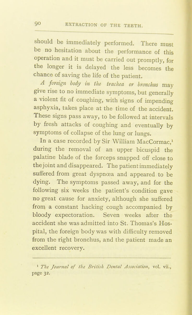 go should be immediately performed. There must be no hesitation about the performance of this operation and it must be carried out promptly, for the longer it is delayed the less becomes the chance of saving the hfe of the patient. A foreign body in the trachea or bronchus may give rise to no immediate symptoms, but generally a violent fit of coughing, with signs of impending asphyxia, takes place at the time of the accident. These signs pass away, to be followed at intervals by fresh attacks of coughing and eventually by symptoms of collapse of the lung or lungs. In a case recorded by Sir Wilham MacCormac,i during the removal of an upper bicuspid the palatine blade of the forceps snapped off close to the joint and disappeared. The patient immediately suffered from great dyspnoea and appeared to be dying. The symptoms passed away, and for the following six weeks the patient's condition gave no great cause for anxiety, although she suffered from a constant hacking cough accompanied by bloody expectoration. Seven weeks after the accident she was admitted into St. Thomas's Hos- pital, the foreign body was with difficulty removed from the right bronchus, and the patient made an excellent recovery. ' The Journal of the British Dental Association, vol. vii.,