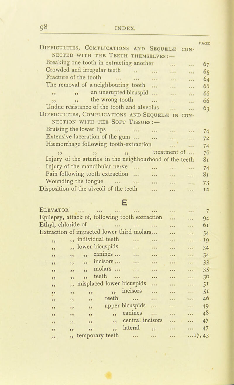 PAGE Difficulties, Complications and SEQUELiC con- nected WITH THE Teeth themselves:— Breaking one tooth in extracting another 67 Crowded and irregular teeth .. Fracture of the tooth ... The removal of a neighbouring tooth ... 66 „ an unerupted bicuspid 66 „ the wrong tooth 66 Undue resistance of the tooth and alveolus 63 Difficulties, Complications and Sequelae in con- nection with the Soft Tissues:— Bruising the lower lips ... ... ... ... ... 7^ Extensive laceration of the gum ... ... ... ... 72 Haemorrhage following tooth-extraction ... 74 >> )) ), treatment of ... 76 Injury of the arteries in the neighbourhood of the teeth 8[ Injury of the mandibular nerve ... ... ... ... 74 Pain following tooth extraction ... ... ... ... 81 Wounding the tongue ... ... ... ... ... 73 Disposition of the alveoli of the teeth ... 12 E Elevator 7 Epilepsy, attack of, following tooth extraction 94 Ethyl, chloride of 61 Extraction of impacted lower third molars ,., 54 ,, ,, individual teeth ... 19 ,, ,, lower bicuspids ... 34 canines 34 ,, „ incisors 33 ,, molars 35 ., teeth 30 ,, ,, misplaced lower bicuspids 51 _M ,. » incisors 51 '„ ,, „ teeth ... 46 ,, ,, upper bicuspids 49 „ canines 48 ,, ,, ,, ,, central incisors ... ... 47 lateral , 47 ,, ,, temporary teeth ... ... ... ...17,43