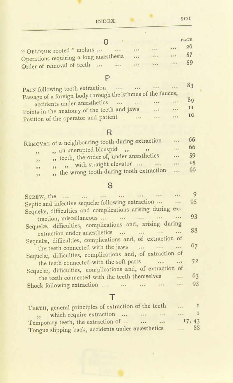 Q PAGE  Oblique rooted  molars Operations requiring a long auEESthesia ... 57 Order of removal of teeth • Pain following tooth extraction ••• ^3 Passage of a foreign body through the isthmus of the fauces, ^ accidents under anaesthetics ... ^ ^9 Points in the anatomy of the teeth and jaws Position of the operator and patient II 10 66 66 R Removal of a neighbouring tooth during extraction ,, an unerupted bicuspid ,, teeth, the order of, under anaesthetics ... 59 „ ,, with straight elevator ,', the wrong tooth during tooth extraction ... 66 s Screw, the ^ Septic and infective sequels following extraction ...^ ... 95 Sequelae, difficulties and complications arising during ex- traction, miscellaneous 93 Sequels, difficulties, complications and, arising during extraction under anaesthetics 88 Sequelae, difficulties, complications and, of extraction of the teeth connected with the jaws .•• 67 Sequelae, difficulties, complications and, of extraction of the teeth connected with the soft parts 72 Sequelae, difficulties, complications and, of extraction of the teeth connected with the teeth themselves ... 63 Shock following extraction 93 T Teeth, general principles of extraction of the teeth ... i which require extraction i Temporary teeth, the extraction of ••• I7> 43 Tongue slipping back, accidents under anesthetics ... 88