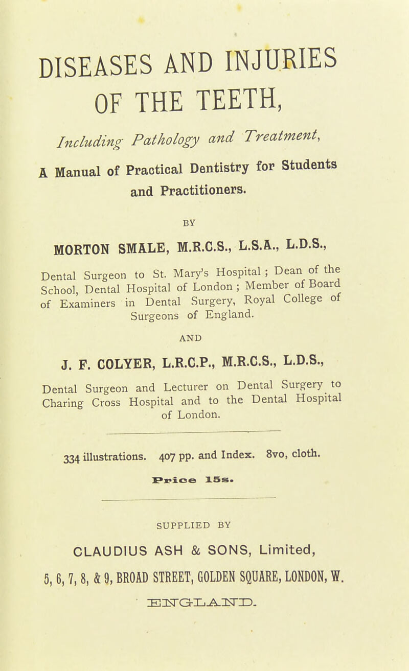 DISEASES AND INJURIES OF THE TEETH, Including Pathology and Treatment, A Manual of Practical Dentistry for Students and Practitioners. BY MORTON SMALE, M.R.C.S., L.S.A., L.D.S., Dental Surgeon to St. Mary's Hospital ; Dean of the School, Dental Hospital of London; Member of Board of Examiners in Dental Surgery, Royal College of Surgeons of England. AND J. F. COLYER, L.R.C.P., M.R.C.S., L.D.S., Dental Surgeon and Lecturer on Dental Surgery to Charing Cross Hospital and to the Dental Hospital of London. 334 illustrations, 407 pp. and Index. 8vo, cloth. r«?ioe 15s. SUPPLIED BY CLAUDIUS ASH & SONS, Limited, 5,6, 7,8, & 9, BROAD STREET, GOLDEN SQUARE, LONDON, W.