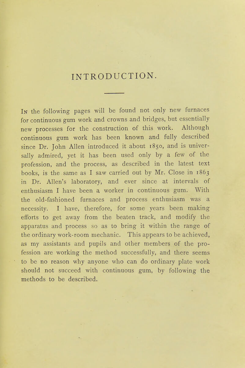 INTRODUCTION. In the following pages will be found not only new furnaces for continuous gum work and crowns and bridges, but essentially new processes for the construction of this work. Although continuous gum work has been known and fully described since Dr. John Allen introduced it about 1850, and is univer- sally admired, yet it has been used only by a few of the profession, and the process, as described in the latest text books, is the same as I saw carried out by Mr. Close in 1863 in Dr. Allen's laboratory, and ever since at intervals of enthusiasm I have been a worker in continuous gum. With the old-fashioned furnaces and process enthusiasm was a necessity. I have, therefore, for some years been making efforts to get away from the beaten track, and modify the apparatus and process so as to bring it within the range of the ordinary work-room mechanic. This appears to be achieved, as my assistants and pupils and other members of the pro- fession are working the method successfully, and there seems to be no reason why anyone who can do ordinary plate work should not succeed with continuous gum, by following the methods to be described.