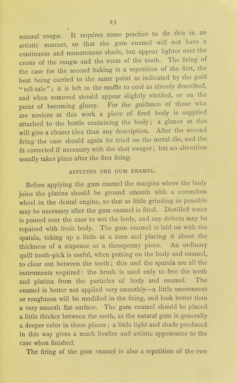 natural rougee. It requires some practice to do this in an artistic manner, so that the gum enamel will not have a continuous and monotonous shade, but appear lighter over the crests of the roug^ and the roots of the teeth. The firing of the case for the second baking is a repetition of the first, the heat being carried to the same point as indicated by the gold  tell-tale  ; it is left in the muffle to cool as already described, and when removed should appear slightly vitrified, or on the point of becoming glossy. For the guidance of those who are novices at this work a piece of fired body is supplied attached to the bottle containing the body ; a glance at this will give a clearer idea than any description. After the second firing the case should again be tried on the metal die, and the fit corrected if necessary with the shot swager ; but no alteration usually takes place after the first firing. APPLYING THE GUM ENAMEL. Before applying the gum enamel the margins where the body joins the platina should be ground smooth with a corundum wheel in the dental engine, so that as little grinding as possible may be necessary after the gum enamel is fired. Distilled water is poured over the case to wet the body, and any defects may be repaired with fresh body. The gum enamel is laid on with the spatula, taking up a little at a time and placing it about the thickness of a sixpence or a threepenny piece. An ordinary quill tooth-pick is useful, when putting on the body and enamel, to clear out between the teeth ; this and the spatula are all the instruments required: the brush is used only to free the teeth and platina from the particles of body and enamel. The enamel is better not appHed very smoothly—a little unevenness or roughness will be modified in the firing, and look better than a very smooth flat surface. The gum enamel should be placed a little thicker between the teeth, as the nataral gum is generally a deeper color in those places ; a little light and shade produced in this way gives a much livelier and artistic appearance to the case when finished. The firing of the gum enamel is also a repetition of the two