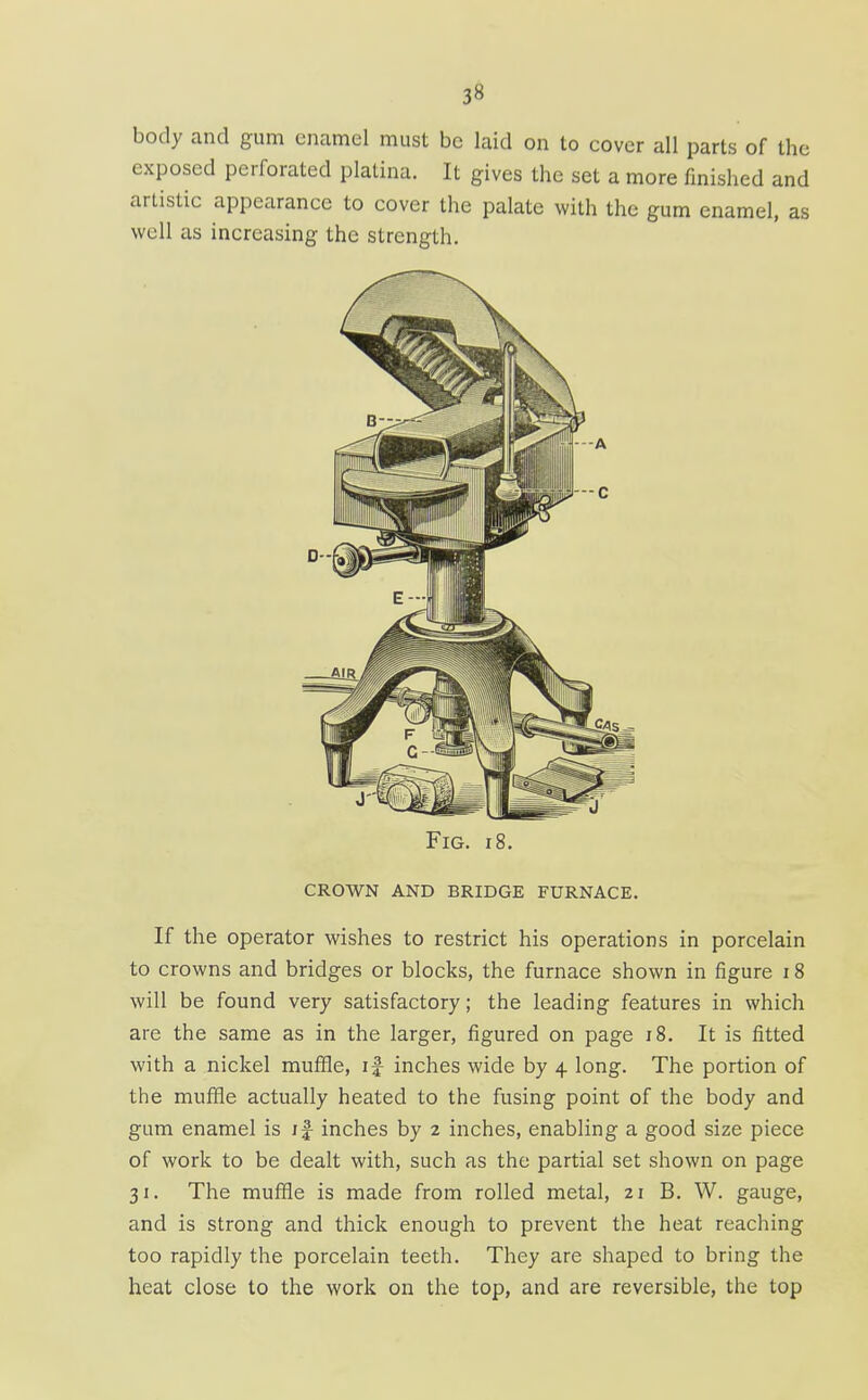 body and gum enamel must be laid on to cover all parts of the exposed perforated platina. It gives the set a more finished and artistic appearance to cover the palate with the gum enamel, as well as increasing the strength. Fig. 18. crown and bridge furnace. If the operator wishes to restrict his operations in porcelain to crowns and bridges or blocks, the furnace shown in figure 18 will be found very satisfactory; the leading features in which are the same as in the larger, figured on page i8. It is fitted with a nickel muffle, if inches wide by 4 long. The portion of the muffle actually heated to the fusing point of the body and gum enamel is i|- inches by 2 inches, enabling a good size piece of work to be dealt with, such as the partial set shown on page 31. The muffle is made from rolled metal, 21 B. W. gauge, and is strong and thick enough to prevent the heat reaching too rapidly the porcelain teeth. They are shaped to bring the heat close to the work on the top, and are reversible, the top