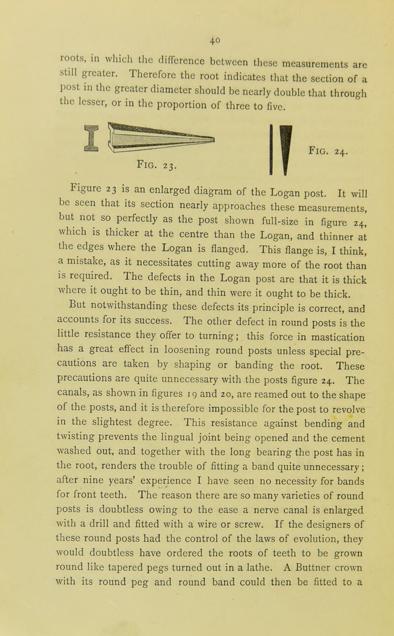 roots, in which the difTcrence between these measurements are still greater. Therefore the root indicates that the section of a post in the greater diameter should be nearly double that through the lesser, or in the proportion of three to five. Fig. 23. Fig. 24. Figure 23 is an enlarged diagram of the Logan post. It will be seen that its section nearly approaches these measurements, but not so perfectly as the post shown full-size in figure 24, which is thicker at the centre than the Logan, and thinner at the edges where the Logan is flanged. This flange is, I think, a mistake, as it necessitates cutting away more of the root than is required. The defects in the Logan post are that it is thick where it ought to be thin, and thin were it ought to be thick. But notwithstanding these defects its principle is correct, and accounts for its success. The other defect in round posts is the little resistance they offer to turning; this force in mastication •has a great effect in loosening round posts unless special pre- cautions are taken by shaping or banding the root. These precautions are quite unnecessary with the posts figure 24. The canals, as shown in figures 19 and 20, are reamed out to the shape of the posts, and it is therefore impossible for the post to revolve in the slightest degree. This resistance against bending and twisting prevents the lingual joint being opened and the cement washed out, and together with the long bearing the post has in the root, renders the trouble of fitting a band quite unnecessary; after nine years' experience I have seen no necessity for bands for front teeth. The reason there are so many varieties of round posts is doubtless owing to the ease a nerve canal is enlarged with a drill and fitted with a wire or screw. If the designers of these round posts had the control of the laws of evolution, they would doubtless have ordered the roots of teeth to be grown round like tapered pegs turned out in a lathe. A Buttner crown with its round peg and round band could then be fitted to a