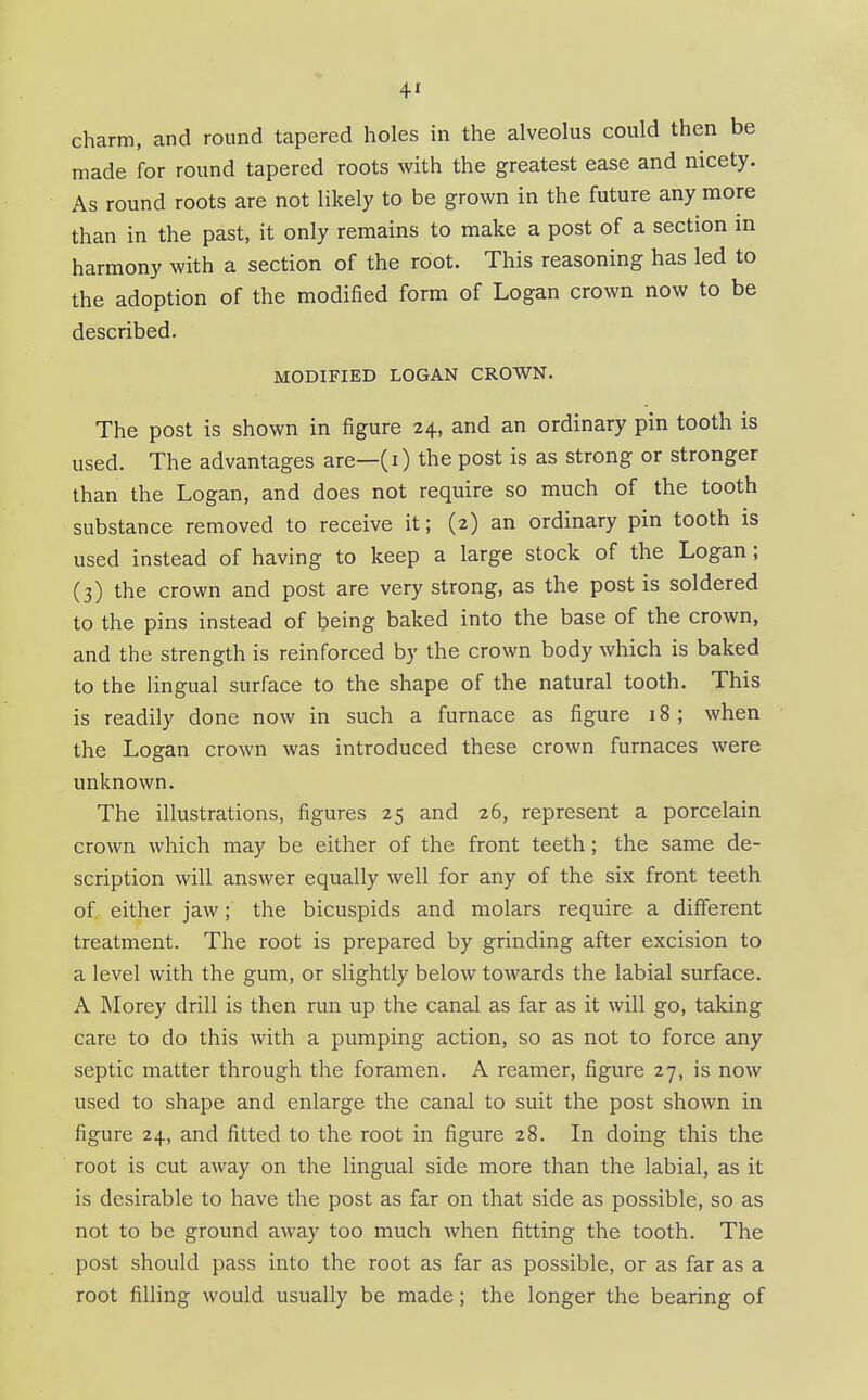 4* charm, and round tapered holes in the alveolus could then be made for round tapered roots with the greatest ease and nicety. As round roots are not likely to be grown in the future any more than in the past, it only remains to make a post of a section in harmony with a section of the root. This reasoning has led to the adoption of the modified form of Logan crown now to be described. MODIFIED LOGAN CROWN. The post is shown in figure 24, and an ordinary pin tooth is used. The advantages are—(i) the post is as strong or stronger than the Logan, and does not require so much of the tooth substance removed to receive it; (2) an ordinary pin tooth is used instead of having to keep a large stock of the Logan; (3) the crown and post are very strong, as the post is soldered to the pins instead of being baked into the base of the crown, and the strength is reinforced by the crown body which is baked to the lingual surface to the shape of the natural tooth. This is readily done now in such a furnace as figure 18; when the Logan crown was introduced these crown furnaces were unknown. The illustrations, figures 25 and 26, represent a porcelain crown which may be either of the front teeth; the same de- scription will answer equally well for any of the six front teeth of either jaw; the bicuspids and molars require a different treatment. The root is prepared by grinding after excision to a level with the gum, or slightly below towards the labial surface. A Morey drill is then run up the canal as far as it will go, taking care to do this with a pumping action, so as not to force any septic matter through the foramen. A reamer, figure 27, is now used to shape and enlarge the canal to suit the post shown in figure 24, and fitted to the root in figure 28. In doing this the root is cut away on the lingual side more than the labial, as it is desirable to have the post as far on that side as possible, so as not to be ground away too much when fitting the tooth. The post should pass into the root as far as possible, or as far as a root filling would usually be made; the longer the bearing of