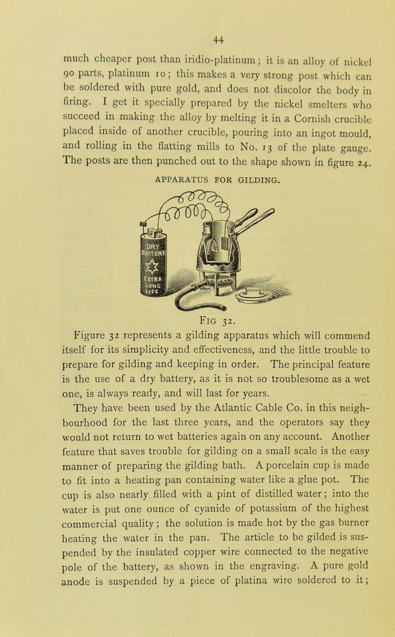 much cheaper post than iridio-platinum ; it is an alloy of nickel 90 parts, platinum 10; this makes a very strong post which can be soldered with pure gold, and does not discolor the body in firing. I get it specially prepared by the nickel smelters who succeed in making the alloy by melting it in a Cornish crucible placed inside of another crucible, pouring into an ingot mould, and rolling in the flatting mills to No. 13 of the plate gauge. The posts are then punched out to the shape shown in figure 24, APPARATUS FOR GILDING. Fig 32. Figure 32 represents a gilding apparatus which will commend itself for its simplicity and effectiveness, and the little trouble to prepare for gilding and keeping in order. The principal feature is the use of a dry battery, as it is not so troublesome as a wet one, is always ready, and will last for years. They have been used by the Atlantic Cable Co. in this neigh- bourhood for the last three years, and the operators say they would not return to wet batteries again on any account. Another feature that saves trouble for gilding on a small scale is the easy manner of preparing the gilding bath. A porcelain cup is made to fit into a heating pan containing water like a glue pot. The cup is also nearly filled with a pint of distilled water; into the water is put one ounce of cyanide of potassium of the highest commercial quality ; the solution is made hot by the gas burner heating the water in the pan. The article to be gilded is sus- pended by the insulated copper wire connected to the negative pole of the battery, as shown in the engraving. A pure gold anode is suspended by a piece of platina wire soldered to it;