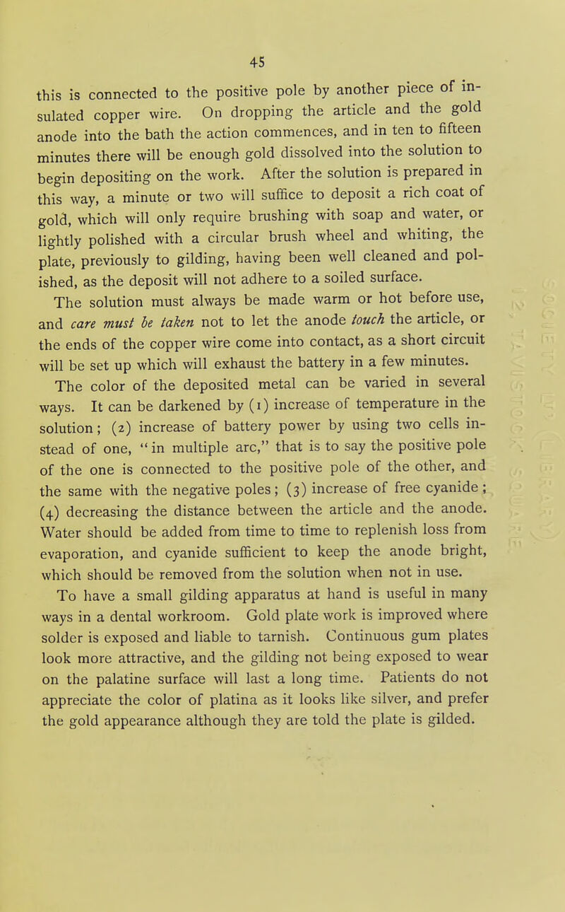 this is connected to the positive pole by another piece of in- sulated copper wire. On dropping the article and the gold anode into the bath the action commences, and in ten to fifteen minutes there will be enough gold dissolved into the solution to begin depositing on the work. After the solution is prepared in this way, a minute or two will suffice to deposit a rich coat of gold, which will only require brushing with soap and water, or lightly polished with a circular brush wheel and whiting, the plate, previously to gilding, having been well cleaned and pol- ished, as the deposit will not adhere to a soiled surface. The solution must always be made warm or hot before use, and care must be taken not to let the anode touch the article, or the ends of the copper wire come into contact, as a short circuit will be set up which will exhaust the battery in a few minutes. The color of the deposited metal can be varied in several ways. It can be darkened by (i) increase of temperature in the solution; (2) increase of battery power by using two cells in- stead of one,  in multiple arc, that is to say the positive pole of the one is connected to the positive pole of the other, and the same with the negative poles; (3) increase of free cyanide ; (4) decreasing the distance between the article and the anode. Water should be added from time to time to replenish loss from evaporation, and cyanide sufficient to keep the anode bright, which should be removed from the solution when not in use. To have a small gilding apparatus at hand is useful in many ways in a dental workroom. Gold plate work is improved where solder is exposed and liable to tarnish. Continuous gum plates look more attractive, and the gilding not being exposed to wear on the palatine surface will last a long time. Patients do not appreciate the color of platina as it looks like silver, and prefer the gold appearance although they are told the plate is gilded.