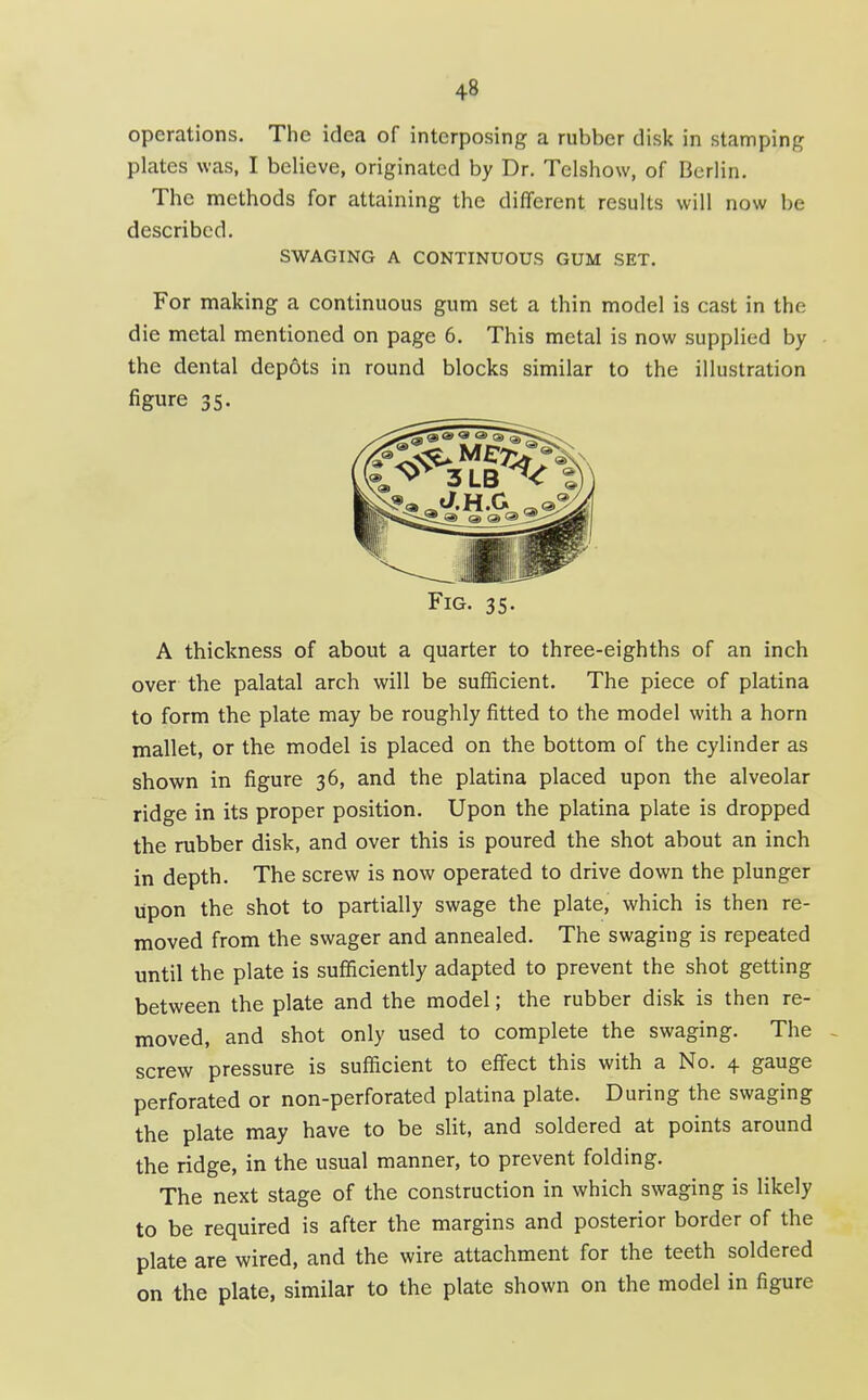 operations. The idea of interposing a rubber disk in stamping plates was, I believe, originated by Dr. Telshow, of Berlin. The methods for attaining the different results will now be described. SWAGING A CONTINUOUS GUM SET. For making a continuous gum set a thin model is cast in the die metal mentioned on page 6. This metal is now supplied by • the dental depots in round blocks similar to the illustration figure 35. Fig. 35. A thickness of about a quarter to three-eighths of an inch over the palatal arch will be sufficient. The piece of platina to form the plate may be roughly fitted to the model with a horn mallet, or the model is placed on the bottom of the cylinder as shown in figure 36, and the platina placed upon the alveolar ridge in its proper position. Upon the platina plate is dropped the rubber disk, and over this is poured the shot about an inch in depth. The screw is now operated to drive down the plunger upon the shot to partially swage the plate, which is then re- moved from the swager and annealed. The swaging is repeated until the plate is sufficiently adapted to prevent the shot getting between the plate and the model; the rubber disk is then re- moved, and shot only used to complete the swaging. The . screw pressure is sufficient to effect this with a No. 4 gauge perforated or non-perforated platina plate. During the swaging the plate may have to be slit, and soldered at points around the ridge, in the usual manner, to prevent folding. The next stage of the construction in which swaging is likely to be required is after the margins and posterior border of the plate are wired, and the wire attachment for the teeth soldered on the plate, similar to the plate shown on the model in figure