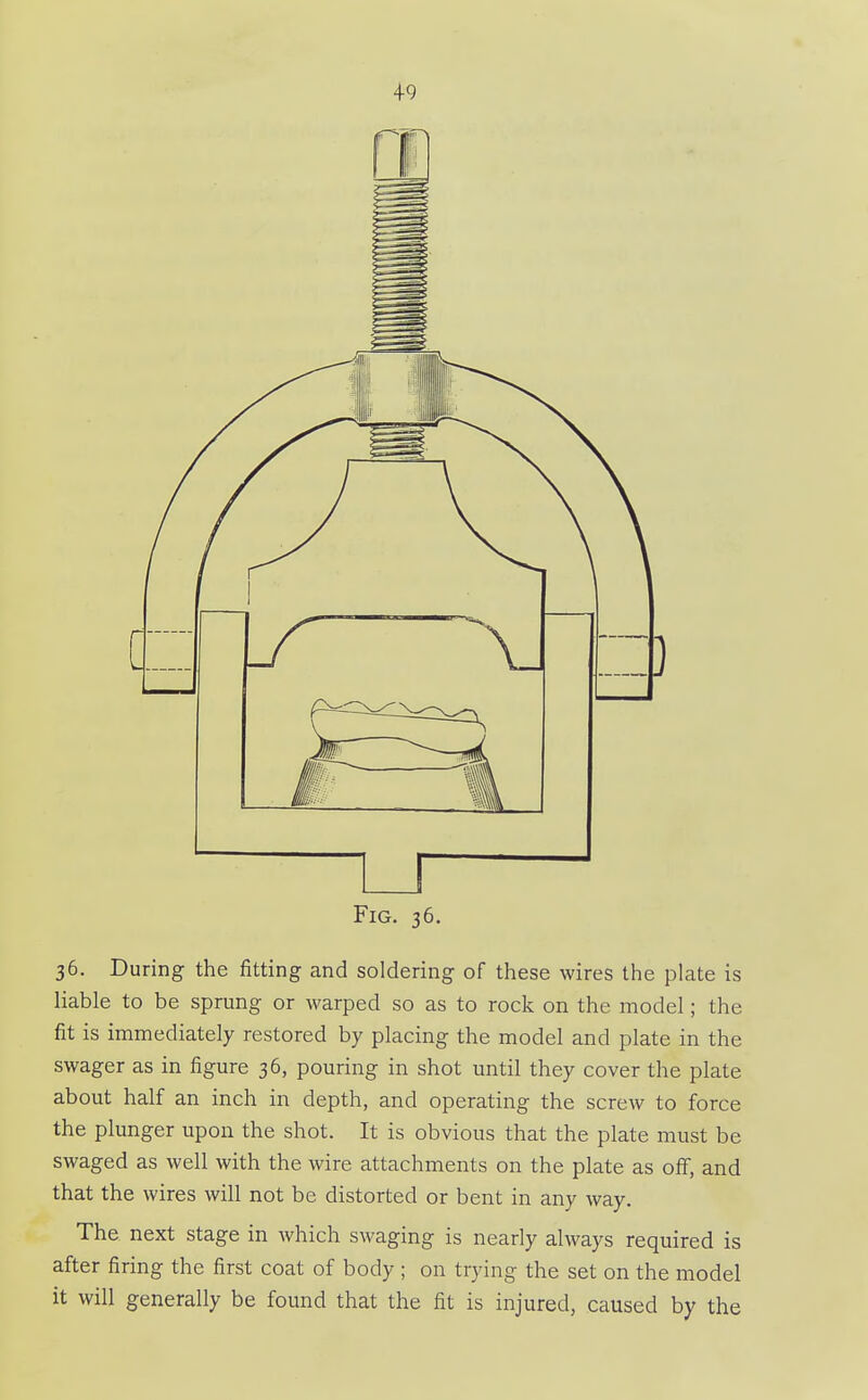 4-9 Fig. 36 36. During the fitting and soldering of these wires the plate is liable to be sprung or warped so as to rock on the model; the fit is immediately restored by placing the model and plate in the swager as in figure 36, pouring in shot until they cover the plate about half an inch in depth, and operating the screw to force the plunger upon the shot. It is obvious that the plate must be swaged as well with the wire attachments on the plate as off, and that the wires will not be distorted or bent in any way. The next stage in which swaging is nearly always required is after firing the first coat of body ; on trying the set on the model it will generally be found that the fit is injured, caused by the