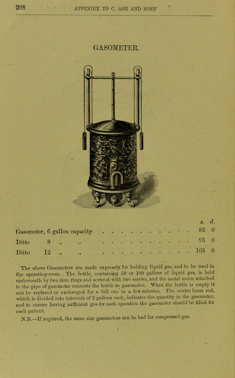 GASOMETER Gasometer, 6 gallon capacity Ditto 8 „ Ditto 12 „ The above Gasometers are made expressly for holding liquid gas, and to be used in the operating-room. The bottle, containing 50 or 100 gallons of liquid gas, is held underneath by two iron rings and secured with two screws, and the metal union attached to the pipe of gasometer connects the bottle to gasometer. When the bottle is empty it can be replaced or exchanged for a full one' in a few minutes. The centre brass rod, which is divided into intervals of 2 gallons each, indicates the quantity in the gasometer, and to ensure having sufficient gas for eaoh operation the gasometer should be filled for each patient. N.B.—If required, the same size gasometers can be had for compressed gas. s. d. 85 0 95 0 105 0
