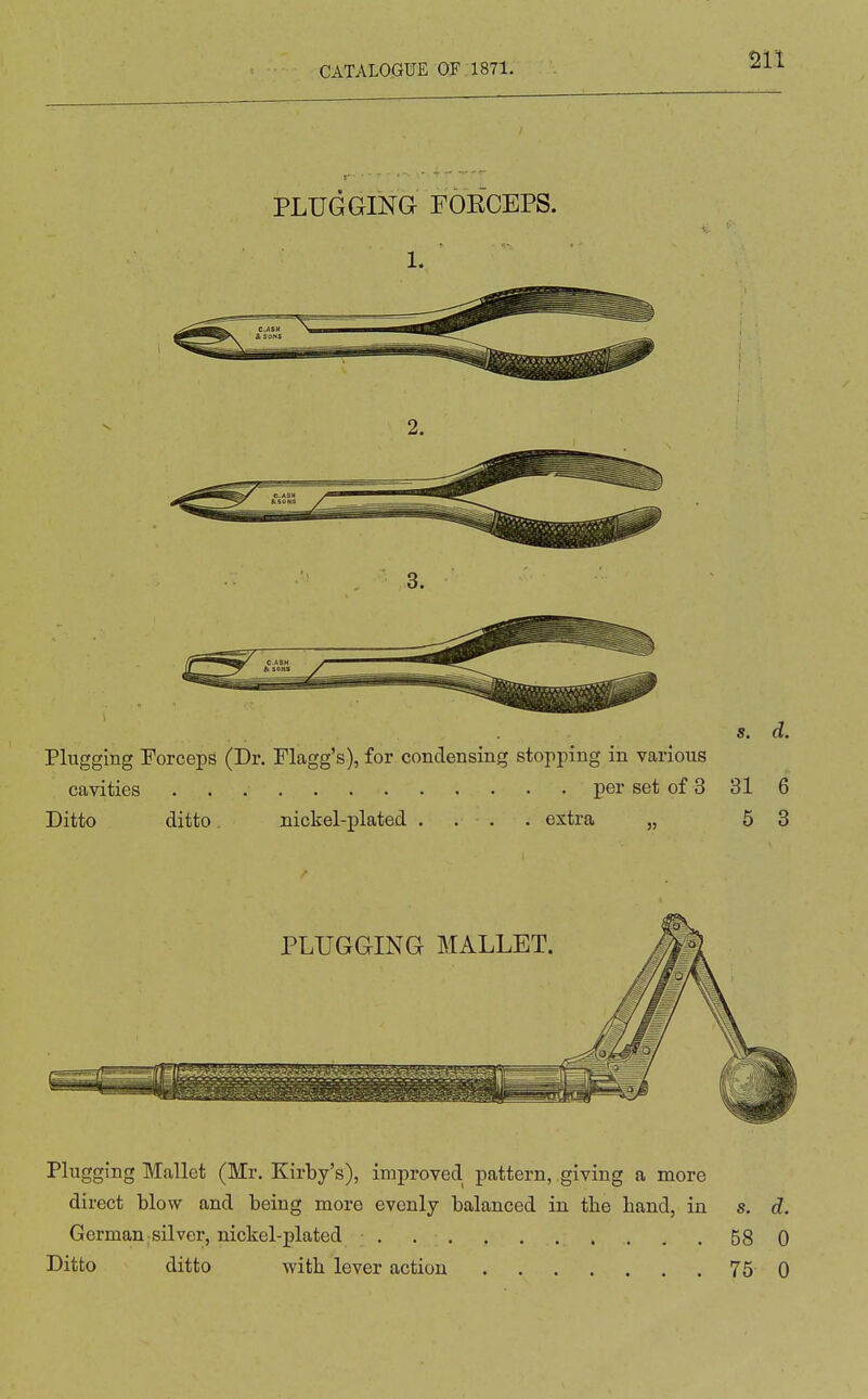 J. . . - - PLUGGING FOECEPS. 1. s, d. Plugging Forceps (Dr. Flagg's), for condensing stopping in various cavities per set of 3 31 6 Ditto ditto. nickel-plated . . . . extra „ 5 3 Plugging Mallet (Mr. Kirby's), improved pattern, giving a more direct blow and being more evenly balanced in tbe hand, in s. d. German silver, nickel-plated . 58 0 Ditto ditto with lever action 75 0