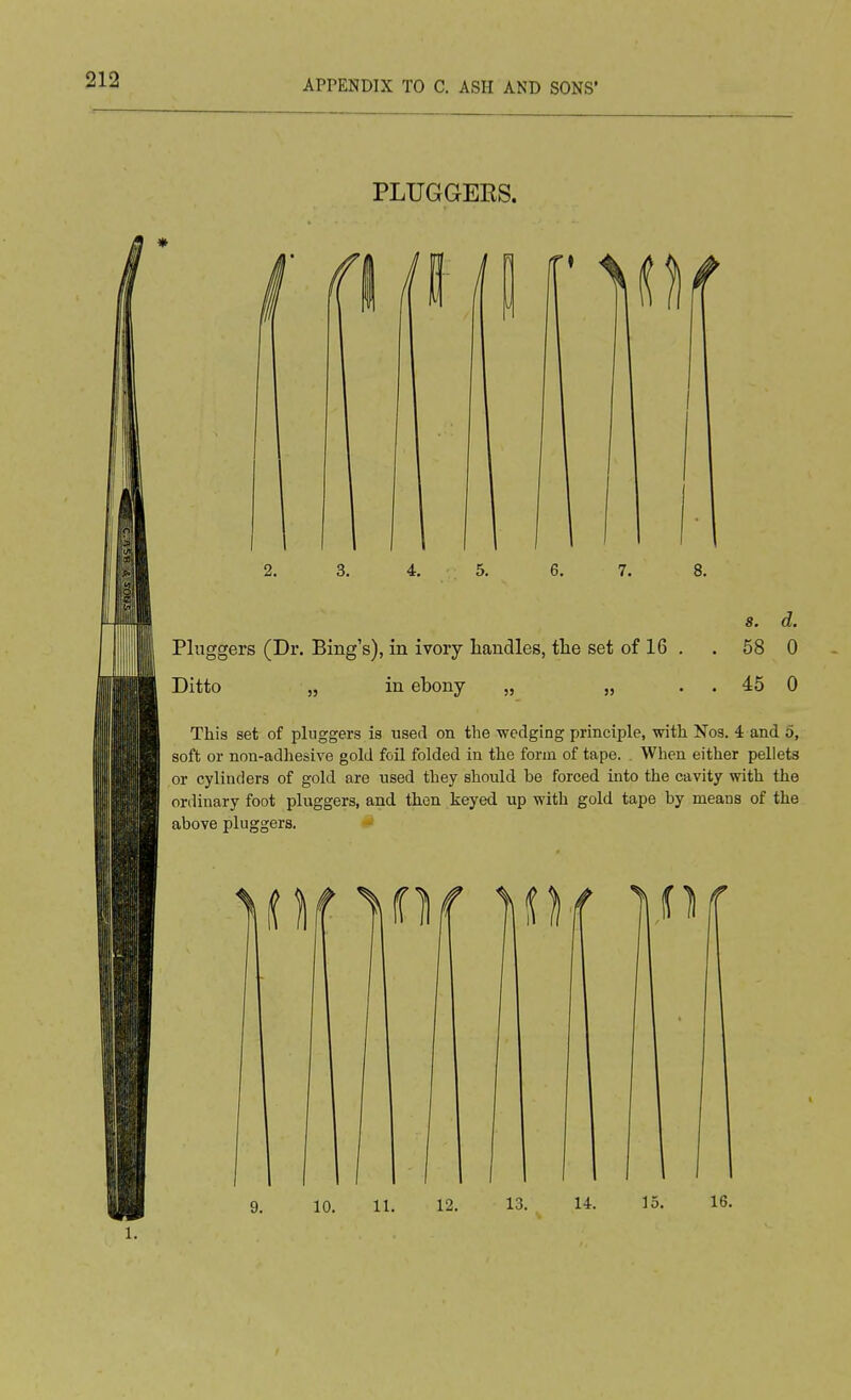 PLUGGERS. 2. 3. 4. 5. 6. 7. 8. 8. d. Pluggers (Dr. Bing's), in ivory handles, tlie set of 16 . . 58 0 Ditto „ in ebony „ „ . . 45 0 This set of pluggers is used on the wedging principle, with Nos. 4 and 5, soft or non-adhesive gold foil folded in the form of tape. . When either pellets or cylinders of gold are used they should be forced into the cavity with the ordinary foot pluggers, and then keyed up with gold tape by means of the above pluggers.