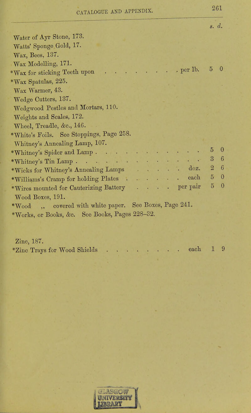 5 Water of Ayr Stone, 173. Watts' Sponge Gold, 17. Wax, Bees, 137. Wax Modelling, 171. *Wax for sticking Teetli upon per lb. *Wax Spatulas, 225. Wax Warmer, 43. Wedge Cutters, 137. Wedgwood Pestles and Mortars, 110. Weights and Scales, 172. Wheel, Treadle, &c., 146. *White's Foils. See Stoppings, Page 258. Whitney's Annealing Lamp, 107. *Whitney's Spider and Lamp *Whitney's Tin Lamp ^ ^ *Wicks for Whitney's Annealing Lamps . . . • • doz. 2 6 *Williams's Cramp for holding Plates each 5 0 *Wires mounted for Cauterizing Battery .... per pair 5 0 Wood Boxes, 191. *Wood ,, covered with white paper. See Boxes, Page 241. *Works, or Books, &c. See Books, Pages 228-32. 2;inc, 187. *Zinc Trays for Wood Shields each 1 9 5 0