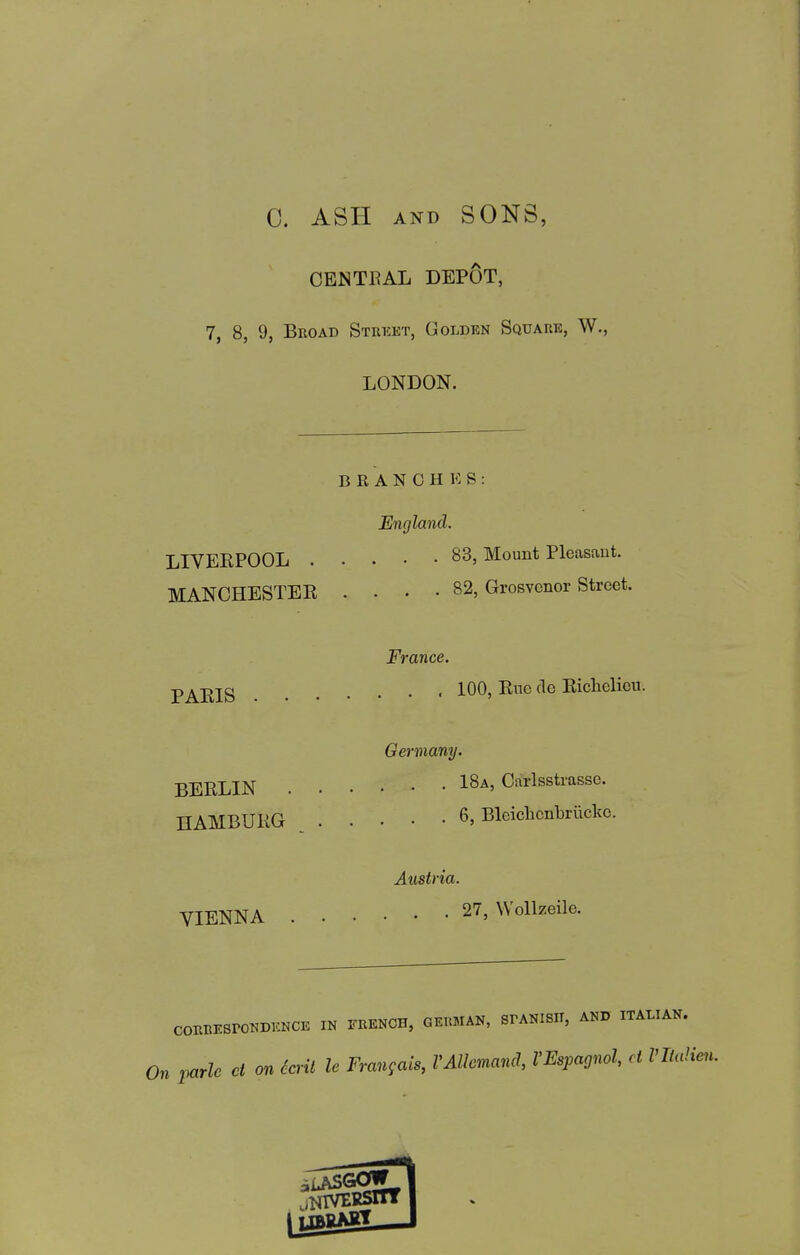 C. ASH AND SONS, CENTRAL DEPOT, 7, 8, 9, BnoAD Street, Golden Square, W., LONDON. BRANCHES: England. LIVEEPOOL 83, Mount Pleasant. MANCHESTEE .... 82, Grosvonor Street. France. p^jjjg 100, Eiae de Eicliolieu. Germany. BEELIN 1^-*' Carlsstrassc. HAMBURG 6, Bleiclicnbriicko. Austria. VIENNA 27, Wollzeile. CORBESrONDKNCE IN FRENCH, GERMAN, SPANISH, AND ITALIAN. On parle ct on krit le Frangais, VAUcmand, VEspagnol, ct Vlialie