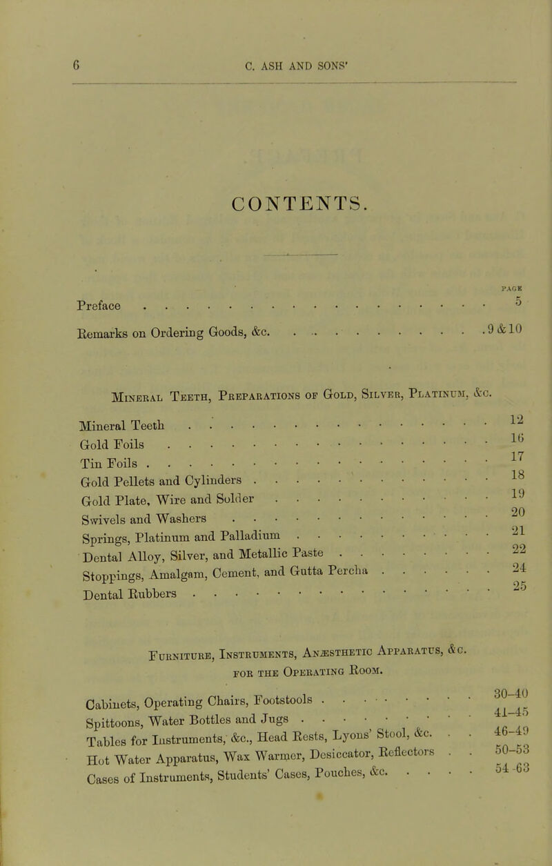 CONTENTS. PAGE Preface Eemarks on Ordering Goods, &c 9 & 10 Mineral Teeth, Preparations of Gold, Silver, Platinum, &c. Mineral Teeth . .' Gold Foils Tin Foils Gold Pellets and Cylinders 1^ Gold Plate, Wire and Solder 20 Swivels and Washers Springs, Platinum and Palladium '21 Dental Alloy, Silver, and Metallic Paste 22 Stoppings, Amalgam, Cement, and Gutta Percha 24 Dental Eubbers 25 Furniture, Instruments, Anaesthetic Apparatus, &c. FOR THE Operating Eoom. Cabinets, Operating Chairs, Footstools Spittoons, Water Bottles and Jugs • Tables for Instruments, &c. Head Bests, Lyons' Stool, &c. Hot Water Apparatus, Wax Warmer, Desiccator, Eefiectors Cases of Instruments, Students' Cases, Pouches, &c. . . 30-40 4i-45 46-49 50-63 54 -63