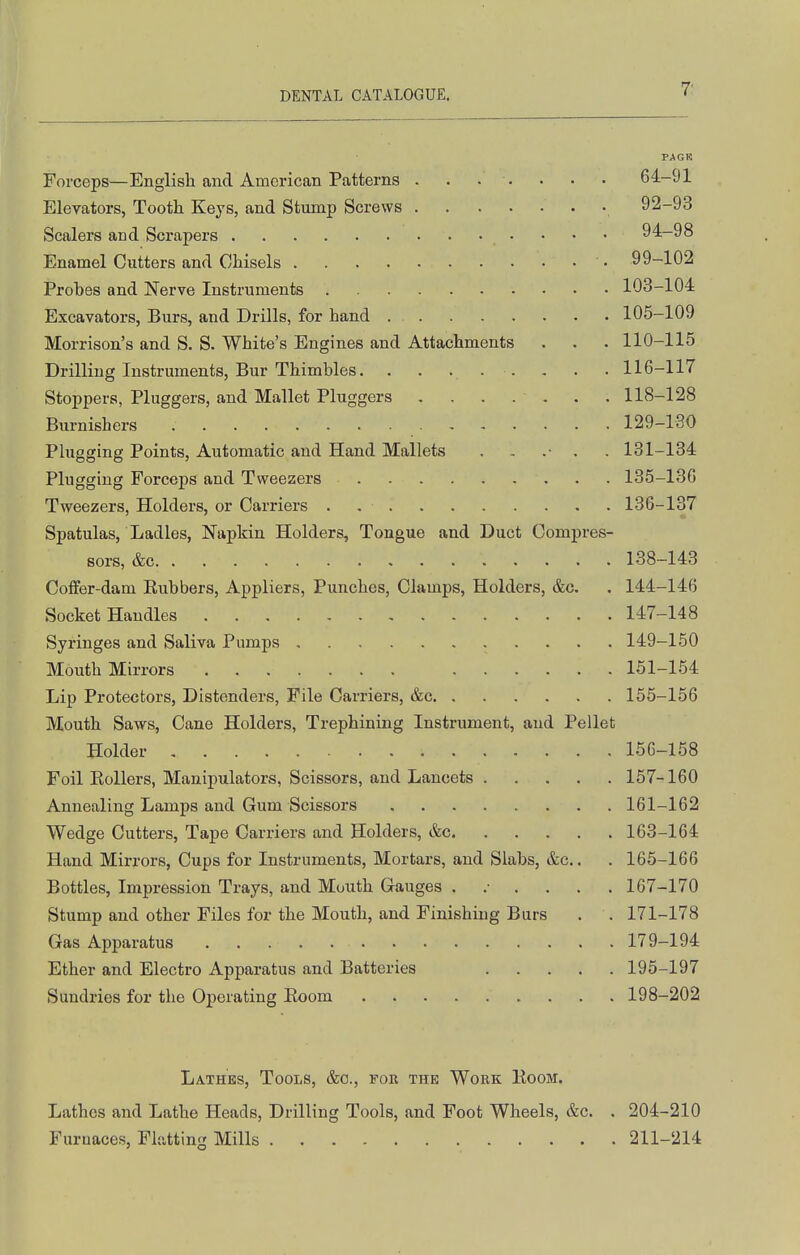 PAGR Forceps—English and American Patterns 64-91 Elevators, Tooth Keys, and Stump Screws • 92-93 Sealers and Scrapers 94-98 Enamel Cutters and Chisels • 99-102 Probes and Nerve Instruments 103-104 Excavators, Burs, and Drills, for hand 105-109 Morrison's and S. S. White's Engines and Attachments , . . 110-115 Drilling Instruments, Bur Thimbles. ........ 116-117 Stoppers, Pluggers, and Mallet Pluggers ....... 118-128 Burnishers 129-130 Plugging Points, Automatic and Hand Mallets 131-134 Plugging Forceps and Tweezers 135-136 Tweezers, Holders, or Carriers . 136-137 Spatulas, Ladles, Napkin Holders, Tongue and Duct Compres- sors, &c 138-143 Coffer-dam Kubbers, Appliers, Punches, Clamps, Holders, &c. . 144-146 Socket Handles 147-148 Syringes and Saliva Pumps 149-150 Mouth Mirrors 151-164 Lip Protectors, Distenders, File Carriers, &c 155-156 Mouth Saws, Cane Holders, Trephining Instrument, and Pellet Holder 156-158 Foil Eollers, Manipulators, Scissors, and Lancets 157-160 Annealing Lamps and Gum Scissors 161-162 Wedge Cutters, Tape Carriers and Holders, &c 163-164 Hand Mirrors, Cups for Instruments, Mortars, and Slabs, &c.. . 165-166 Bottles, Impression Trays, and Mouth Gauges ....... 167-170 Stump and other Files for the Mouth, and Finishing Burs . . 171-178 Gas Apparatus 179-194 Ether and Electro Apparatus and Batteries 195-197 Sundries for the Operating Koom 198-202 Lathes, Tools, &o., for the Work Koom. Lathes and Lathe Heads, Drilling Tools, and Foot Wheels, &c. . 204-210 Furnaces, Flatting Mills 211-214