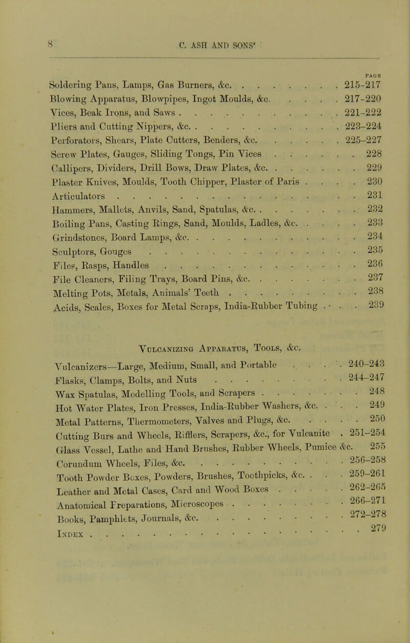 PAOK Soldering Pans, Lamps, Gas Burners, &c 215-217 Blowing Apparatus, Blowpipes, Ingot Moulds, &c 217-220 Vices, Beak Irons, and Saws . . . 221-222 Pliers and Cutting Nippers, &c 223-224 Perforators, Shears, Plate Cutters, Benders, &c 225-227 Screw Plates, Gauges, Sliding Tongs, Pin Vices 228 Callipers, Dividers, Drill Bows, Draw Plates, &c 229 Plaster Knives, Moulds, Tooth Chipper, Plaster of Paris .... 230 Articulators • • 231 Hammers, Mallets, Anvils, Sand, Spatulas, &g 232 Boiling Pans, Casting Eings, Sand, Moulds, Ladles, &c 233 Grindstones, Board Lamps, &c 234 Sculptors, Gouges 235 Files, Easps, Handles 236 File Cleaners, Filing Trays, Board Pins, &c ■ • 237 Melting Pots, Metals, Animals' Teeth 238 Acids, Scales, Boxes for Metal Scraps, India-Eubber Tubing . • . . 289 Vdlcanizing Apparatus, Tools, &c. Vulcanizers—Large, Medium, Small, and Portable . . . ■. 240-243 Flasks, Clamps, Bolts, and Nuts 244-247 Wax Spatulas, Modelling Tools, and Scrapers 248 Hot Water Plates, Iron Presses, ludia-Eubber Washers, &c. . . . 249 Metal Patterns, Thermometers, Valves and Plugs, &c 250 Cutting Burs and Wheels, Eifflers, Scrapers, &c., for Vulcanite . 251-254 Glass Vessel, Lathe and Hand Brushes, Eubber Wheels, Pumice &c. 255 Corundum Wheels, Files, &c 256-258 Tooth Powder Boxes, Powders, Brushes, Toothpicks, &c. . . . 259-261 Leather and Metal Cases, Card and Wood Boxes 262-265 Anatomical Preparations, Microscopes • • • 266-271 Books, Pamphlets, Journals, &c 272-278 T 279 IXDEX