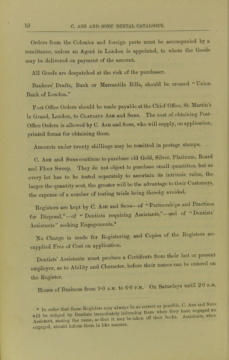 Orders from the Colonies and foreign parts must be accompanied by a remittance, unless an Agent in London is appointed, to whom the Goods may be delivered on payment of the amount. All Goods are despatched at the risk of the purchaser. Bankers; Drafts, Bank or Mercantile Bills, should be crossed  Union Bank of London. Post-Office Orders should be made payable at the Chief Of&ce, St. Martin's le Grand, London, to Clauijius Ash and Sons. The cost of obtaining Post- Office Orders is allowed by C. Ash and Sons, who will supply, on application, printed forms for obtaining them. Amounts under twenty shillings may be remitted in postage stamps. . C. Ash and Sons continue to purchase old Gold, Silver, Platinum, Board and Floor Sweep. They do not object to purchase small quantities, but as every lot has to be tested separately to ascertain its intrinsic value, the larger the quantity sent, the greater will be the advantage to theii- Customers, the expense of a number of testing trials being thereby avoided. Eegisters are kept by C. Ash and SoNS-of » Partnei^hii^ and Practices for Disposal,-of  Dentists requiring Assistants,—and of Dentists' Assistants seeking Engagements.* No Charge is made for Kegistering, and Copies of the Eegisters arc supplied Free of Cost on application. Dentists' Assistants must produce a Certificate from their last or present employer, as to Ability and Character, before their names can be entered on the Eegister. Hours of Business from 9-0 a.m. to 6-0 p.m. On Saturdays until 2-0 p.m. * In order that these Register, may ahva,. he as P^^^^^^f 4^^'- .ill he obliged by Dentists -.Bediately inforunng them ^^^^^^^^^^^ A L auts!when Assistant, stating the name, so that it may he taken ofl then booi^s. engaged, should inform them in like manner.