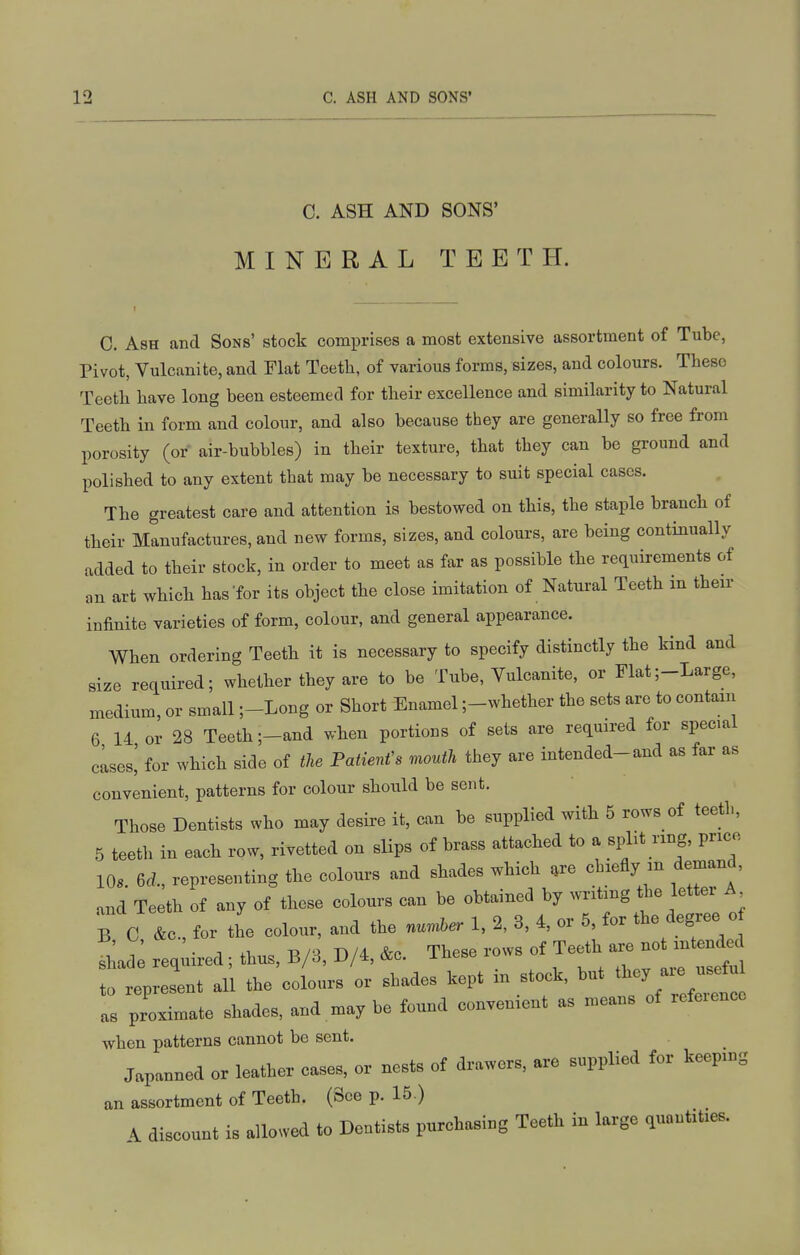C. ASH AND SONS' MINERAL TEETH. C. Ash and Sons' stock comprises a most extensive assortment of Tube, Pivot, Vulcanite, and Flat Teeth, of various forms, sizes, and colours. These Teeth have long been esteemed for their excellence and similarity to Natural Teeth in form and colour, and also because they are generally so free from porosity (or air-bubbles) in their texture, that they can be ground and polished to any extent that may be necessary to suit special cases. The greatest care and attention is bestowed on this, the staple branch of their Manufactures, and new forms, sizes, and colours, are being continually added to their stock, in order to meet as far as possible the requirements of an art which has'for its object the close imitation of Natural Teeth m their infinite varieties of form, colour, and general appearance. When ordering Teeth it is necessary to specify distinctly the kind and size required; whether they are to be Tube, Vulcanite, or Flat;-Large, medium, or small ;-Long or Short Enamel ;-whether the sets are to contain 6 14 or 28 Teeth ;-and when portions of sets are required for special clses,' for which side of the Patienfs mouth they are intended-and as far as convenient, patterns for colour should be sent. Those Dentists who may desire it, can be supplied with 5 rows of teeth, 5 teeth in each row, rivetted on slips of brass attached to a split ring, price 10s eel, representing the colours and shades which ,re chiefly m demand, and Teeth of any of these colours can be obtained by writing the letter A B C &c for the colour, and the nuuher 1, 2, 3, 4, or 5, for the degree o L: req;ired; thus, B/3, D/4, .c. These rows of Teeth ^l^^ to represent all the colours or shades kept m stock, but ^^'J '^ Is proximate shades, and may be found convenient as means of reference when patterns cannot be sent. Japanned or leather cases, or nests of drawers, are supplied for keeping an assortment of Teeth. (See p. 15 ) A discount is allowed to Dentists purchasing Teeth in large quantities.