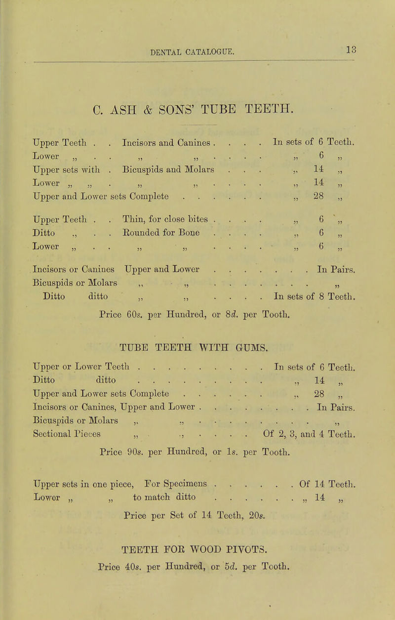 C. ASH & SONS' TUBE TEETH. Upper Teeth . . Incisors and Canines Lower „ . . „ „ Upper sets witli . Bicuspids and Molars Lower „ „ . „ „ Upper and Lower sets Complete Upper Teeth Ditto Lower „ Thin, for close bites Eounded for Bone Incisors or Canines Upper and Lower Bicuspids or Molars ,, • „ Ditto ditto ., ., In sets of 6 Teeth. 6 „ 55 J' 14 14 28 6 6 6 In Pairs. In sets of 8 Teeth. Price 60s. per Hundred, or 8d. per Tooth. TUBE TEETH WITH GUMS. Upper or Lower Teeth In sets of 6 Teeth. Ditto ditto ., 14 „ Upper and Lower sets Complete ., 28 „ Incisors or Canines, Upper and Lower . .In Pairs. Bicuspids or Molars ,, „ Sectional Pieces „ ., .... Of 2, 3, and 4 Teeth. Price 90s. per Hundred, or Is. per Tooth. Upper sets in one piece, Eor Specimens Of 14 Teeth. Lower „ „ to match ditto ,, 14 „ Price per Set of 14 Teeth, 20s. TEETH FOE WOOD PIVOTS. Price 40s. per Hundred, or 5d. per Tooth.