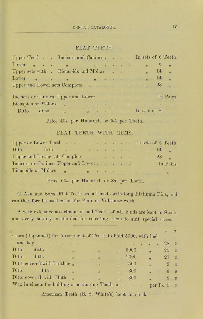 r ■ FLAT TEETH. Upper Teeth . . Incisors and Canines . In sets of 6 Teeth. Lower „ . . „ „ . . . )? 6 „ Upper sets with . Bicuspids and Molars 53 H „ Lower „ . „ „ . . . !) M „ 53 28 „ Incisors or Canines, Upper and Lower .... . In Pairs. Ditto ditto , „ „ . . . . In sets of 8. Price 40s. per Hundred, or 6cl. per Tooth. FLAT TEETH WITH GUMS. Upper or Lower Teeth . In sets of 6 Teeth. Ditto ditto „ 14 „ Upper and Lower sets Complete „ 28 „ Incisors or Canines, Upper and Lower . .In Pairs. Bicuspids or Molars „ „ Price 60s. per Hundred, or 8d. per Tooth. C. Ash and Sons' Flat Teeth are all made with long Platinum Pius, and can therefore be used either for Plate or Vulcanite work. A very extensive assortment of odd Teeth of all kinds are kept in Stock, and every facility is afforded for selecting them to suit special cases. s. d. Cases (Japanned) for Assortment of Teeth, to hold 6000, with lock and key 28 0 Ditto ditto „ „ „ 3000 „ 25 0 Ditto ditto „ „ „ 2000 „ 21 0 Ditto covered with Leather „ „ „ 600 „ 9 0 Ditto ditto „ „ „ 300 „ 6 9 Ditto covered with Cloth „ „ „ 300 „ 3 Q Wax in sheets for holding or arranging Teeth on . . . per lb. 5 0 American Teeth (S. S. White's) kept in stock.
