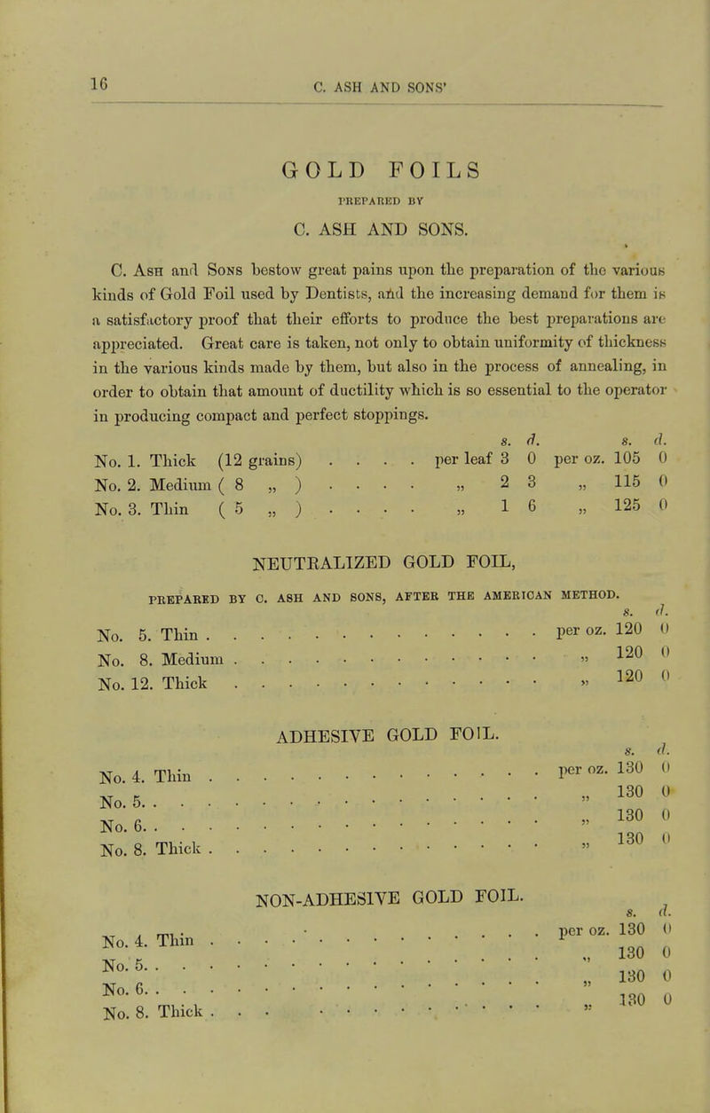 GOLD FOILS PREPAnED BY C. ASH AND SONS. C. Ash anrl Sons bestow great pains upon tlie preparation of the various kinds of Gold Foil used by Dentists, aiid the increasing demand for them is a satisfactory proof that their efforts to produce the best preparations are api)reciated. Great care is taken, not only to obtain uniformity of thickness in the various kinds made by them, but also in the process of annealing, in order to obtain that amount of ductility vi^hich is so essential to the operator in producing compact and perfect stoppings. s. (i. s. (J. No. 1. Thick (12 grains) .... per leaf 3 0 per oz. 105 0 No. 2. Mediiim ( 8 „ ) • • • • „ 2 3 „ 115 0 No. 3. Thin ( 5 „ ) . . . . „ 16 „ 125 0 NEUTEALIZED GOLD FOIL, PREPARED BY 0. ASH AND SONS, AFTER THE AMERICAN METHOD. No. 5. Thin No. 8. Medium No. 12. Thick ADHESIVE GOLD FOIL. No. 4. Thin No. 5 No. 6 No. 8. Thick NON-ADHESIVE GOLD FOIL. No. 4. Thin . . • • ' No. 5 No. 6 No. 8. Thick ... • • per oz. 120 0 „ 120 0 . 120 0 s. il. per oz. 130 0 „ 130 0 „ 130 0 130 0 s. d. per oz. 130 d „ 130 0 „ 130 0 ,. 130 0