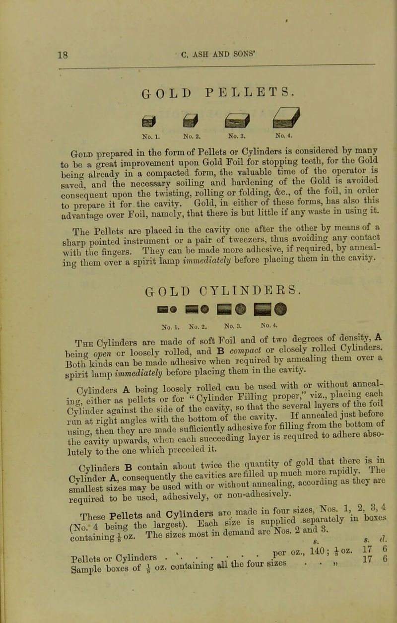 GOLD PELLETS. 0 No. 1. No. 2. No. 3. No. 4. Gold prepared in the form of Pellets or Cylinders is considered by many to be a great improvement upon Gold Foil for stopping teetb, for the Gold being already in a compacted form, the valuable time of the operator w saved and the necessary soiling and hardening of the Gold is avoided consequent upon the twisting, rolling or folding, &c., of the foil, in order to prepare it for the cavity. Gold, in either of these forms, has also this advantage over Foil, namely, that there is but little if any waste m using it. The Pellets are placed in the cavity one after the other by means of a sharp pointed instrument or a pair of tweezers, thus avoiding any contact with the finders. They can be made more adhesive, if required, by anneal- ing them over a spirit lamp immediately before placing them m the cavity. GOLD CYLINDERS No. 1. No. 2. No. 3. No. 4. The Cylinders are made of soft Foil and of two degrees of density A being open or loosely rolled, and B compact or closely rolled Cylinders. Both Ws can be made adhesive when required by annealmg them over a spirit lamp immediately before placing them in the cavity. Cvlinders A being loosely rolled can be used with or without anneal- ing either as pellets^r for Cylinder Filling proper, viz., placing each CyUntr against the side of the cavity, so that the several ^-J^^^^^^^J^^^ run at right an-les with the bottom of the cavity. If annealed just betore \Za th!n they are made sufficiently adhesive for filling from tte ^0^? f r caviiJVpwards, when each succeeding layer is required to adhere abso- lutely to the one which preceded it. Cylinders B contain about twice the quantity of gold that tbere is in CvWer A consequently the cavities are filled up much more ^apdly. Phc Sest sfz'ermayV us^d with or without annealing, according as they aie required to be used, adhesively, or non-adhesively. Sarningfoz. The LeUort iB demand are No». 2 and 3. ^ PelWsorCylmders . ,. ■ ■■■ .P^^ = *U 6 Sample boxes of J oz. containing all the fonr sizes . • „
