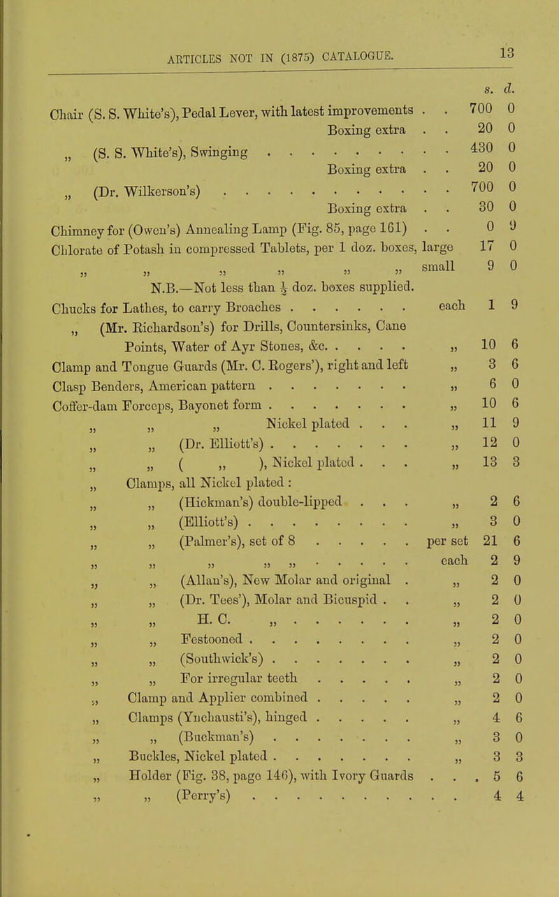 s. d. Chair (S. S. White's), Pedal Lever, with latest improvements . . 700 0 Boxing extra . . 20 0 „ (S. S. White's), Swinging 430 0 Boxing extra . . 20 0 „ (Dr. Wilkerson's) 700 0 Boxing extra . . 30 0 Chimney for (Owen's) Annealing Lamp (Fig. 85, page 161) . . 0 1) Chlorate of Potash in compressed Tablets, per 1 doz. boxes, large 17 0 » small 9 0 N.B.—Not less than ^ doz. boxes supplied. Chucks for Lathes, to cany Broaches each 1 9 „ (Mr. Eichardson's) for Drills, Countersinks, Cane Points, Water of Ayr Stones, &c „ 10 6 Clamp and Tongue Guards (Mr. C. Kogers'), right and left „ 3 6 Clasp Benders, American patte rn ....... J, 6 0 Coffer-dam Forceps, Bayonet form „ 10 6 „ „ „ Nickel plated ... „ 11 9 „ (Dr. Elliott's) „ 12 0 „ ( ,, ), Nickel plated ... „ 13 3 „ Clamps, all Nickel plated : „ „ (Hickman's) double-lipped ... „ 26 „ (Elliott's) „ 3 0 „ „ (Palmer's), set of 8 per set 21 6 » » each 2 9 ,j „ (Allan's), New Molar and original . „ 2 0 „ „ (Dr. Tees'), Molar and Bicuspid . . „ 2 0 )} » H. C. „ „ 2 0 „ „ Festooned „ 2 0 „ „ (Southwick's) „ 2 0 „ „ For irregular teeth „ 2 0 J, Clamp and Applier combined „ 2 0 „ Clamps (Yuchausti's), hinged „ 4 6 „ „ (Buckman's) „ 3 0 „ Buckles, Nickel plated „ 3 3 „ Holder (Pig. 38, page 140), with Ivory Guards ... 5 6 „ (Perry's) 4 4