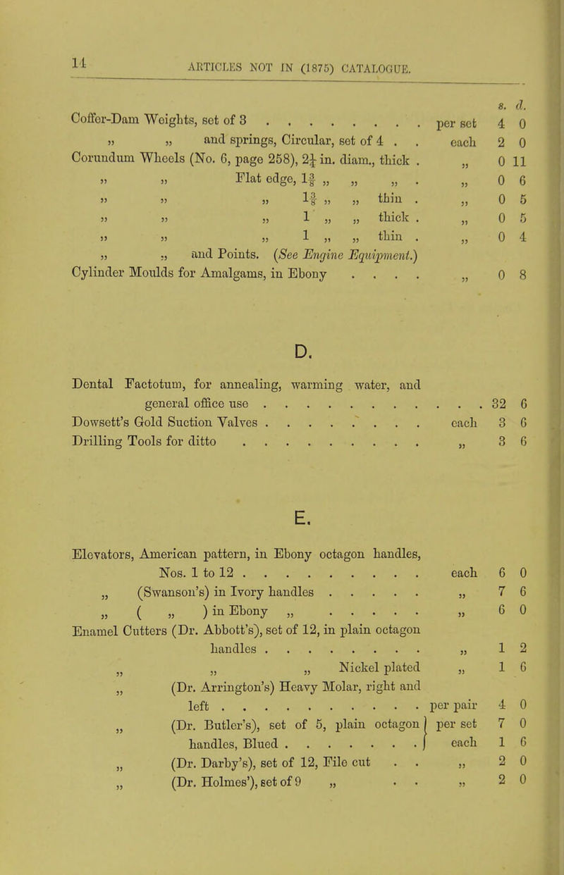 Id 8. d. Coffor-Dam Weights, set of 3 per set 4 0 » » and springs, Circular, set of 4 . . each 2 0 Corundum Wheels (No. 6, page 258), 2Jin. diam., thick . „ 0 11 » » I'lat edge, If „ „ „ . „ 0 6 » 5> » If » » thin . „ 0 5 » » 3j 1 „ thick . „ 0 5 » » » 1 5, „ thin . „ 0 4 55 55 and Points. (See Engine Equipment.) Cylinder Moulds for Amalgams, in Ebony .... „ 08 D. Dental Factotum, for annealing, warming water, and general office use 32 6 Dowsett's Gold Suction Valves each 3 G Drilling Tools for ditto , 3 6 E. Elevators, American pattern, in Ebony octagon handles, Nos. 1 to 12 each 6 0 „ (Swanson's) in Ivory handles „ 7 6 ( 5, ) in Ebony „ „ 6 0 Enamel Cutters (Dr. Abbott's), set of 12, in plain octagon handles „ 12 „ „ „ Nickel plated „ 16 „ (Dr. Arrington's) Heavy Molar, right and left per pair 4 0 „ (Dr. Butler's), set of 5, plain octagon) per set 7 0 handles, Blued j each 1 6 (Dr. Darby's), set of 12, File cut . . „ 2 0 (Dr. Holmes'), set of 9 „ . . „ 2 0
