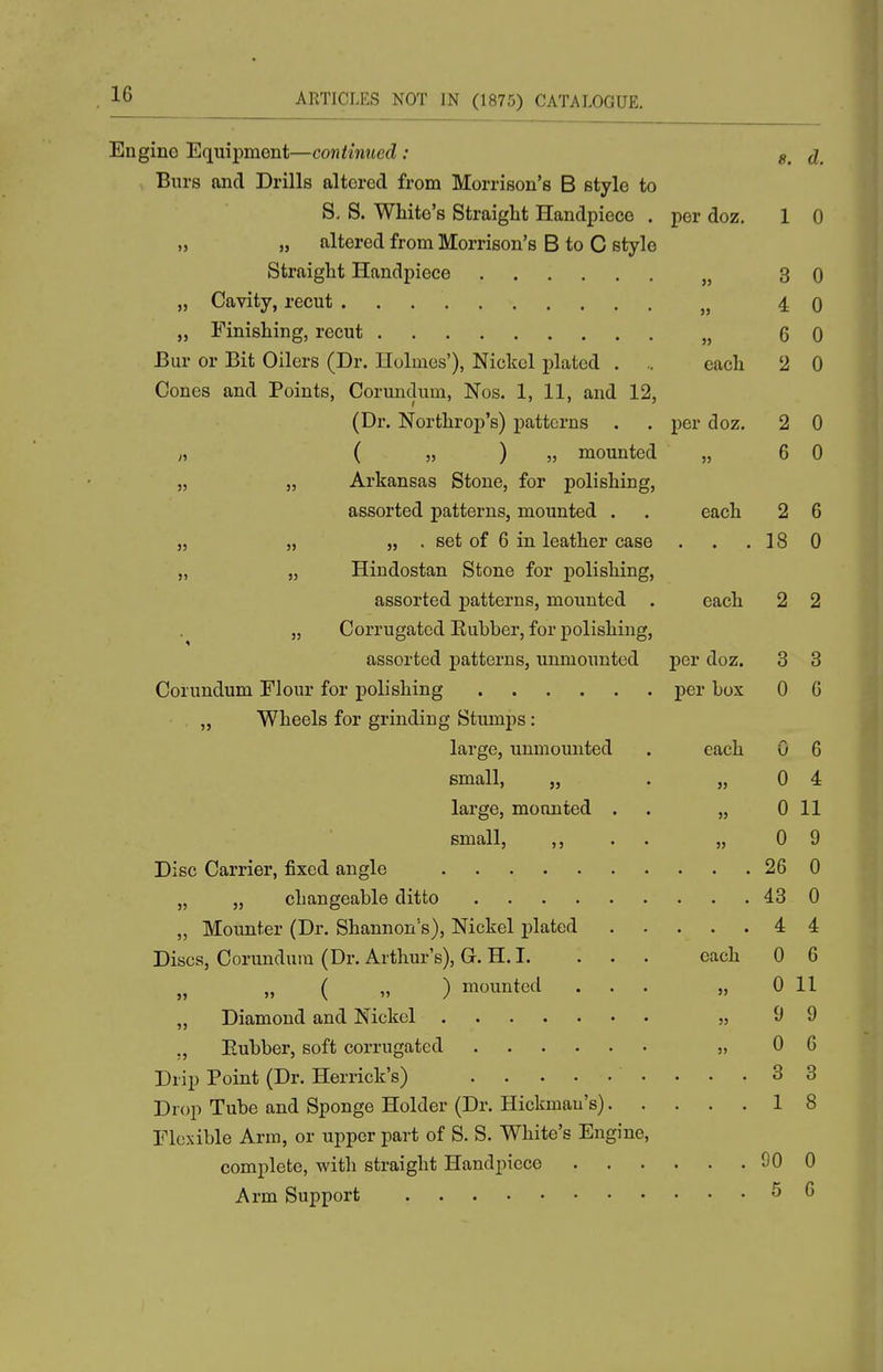 Engine Equipment —continued ; j_ Burs and Drills altered from Morrison's B style to S, S. White's Straight Handpiece . per doz, 1 0 „ „ altered from Morrison's B to C style Straight Handpiece „ 3 0 „ Cavity, recut „ 4 0 „ Finishing, recut „ 6 0 Bur or Bit Oilers (Dr. Holmes'), Nickel plated . .. each '2 0 Cones and Points, Corundum, Nos. 1, 11, and 12, (Dr. Northroi)'s) patterns . . per doz. 2 0 „ ( „ ) „ mounted „ 6 0 „ „ Arkansas Stone, for polishing, assorted patterns, mounted . . each 2 6 „ „ „ . set of 6 in leather case . . .18 0 „ „ Hindostan Stone for polishing, assorted patterns, mounted . each 2 2 „ Corrugated Eubber, for polishing, assorted patterns, unmounted per doz. 3 3 Corundum Flour for polishing per box 0 6 „ Wheels for grinding Stumps: large, unmounted . each 0 6 small, „ . „ 0 4 large, mounted . . „ 0 11 small, ,, . . „ 0 9 Disc Carrier, fixed angle 26 0 „ „ changeable ditto 43 0 „ Mounter (Dr. Shannon's), Nickel plated 4 4 Discs, Corundum (Dr. Arthur's), G. H. I. . . . each 0 6 „ ( » ) mounted ... „ 0 11 „ Diamond and Nickel „ 9 9 ,, Eubber, soft corrugated „ 0 6 Drip Point (Dr. Herrick's) 3 3 Drop Tube and Sponge Holder (Dr. Hickmau's) 18 Flexible Arm, or upper part of S. S. White's Engine, complete, with straight Handpiece 90 0 Arm Support 5 6