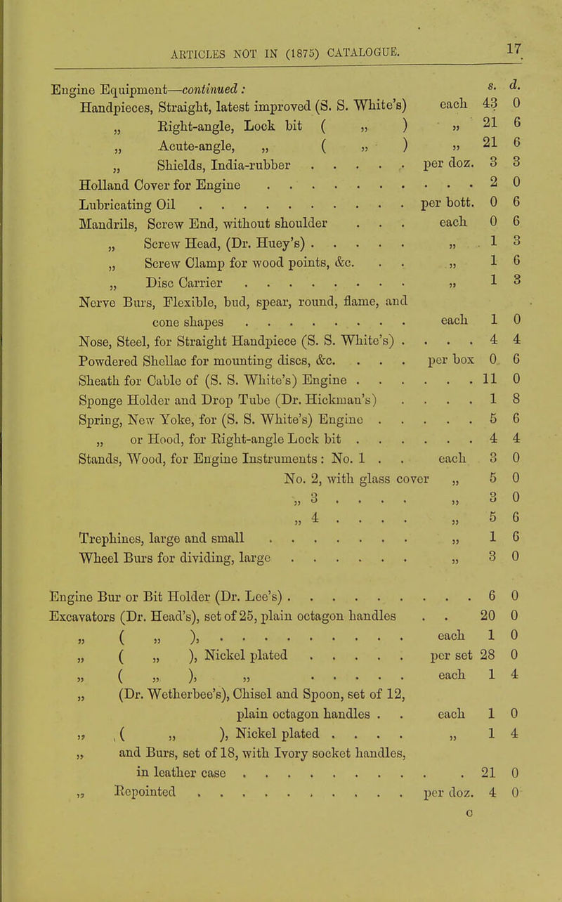 Engine Eq[uipnient—continued: Handpieces, Straight, latest improved (S. S. White's) each 43 0 Eight-angle, Lock bit ( „ ) » 21 6 „ Acute-angle, „ ( » ) » 21 6 „ Shields, India-rubber ..... per doz, 3 3 Holland Cover for Engine 2 0 Lubricating Oil per bott. 0 6 Mandrils, Screw End, without shoulder . • . each 0 6 „ Screw Head, (Dr. Huey's) 1 3 „ Screw Clamp for wood points, &c. . . . „ 16 „ Disc Carrier ,i 13 Nerve Burs, Flexible, bud, spear, round, flame, and cone shapes each 1 0 Nose, Steel, for Straight Handpiece (S. S. White's) .... 4 4 Powdered Shellac for mounting discs, &c. . . . per box 0 6 Sheath for Cable of (S. S. White's) Engine 110 Sponge Holder and Drop Tube (Dr. Hickman's) .... 1 8 Spring, New Yoke, for (S. S. White's) Engine 5 6 „ or Hood, for Eight-angle Lock bit 4 4 Stands, Wood, for Engine Instruments: No. 1 . . each 3 0 No. 2, with glass cover „ 5 0 „ 3 . . . . „ 3 0 „ 4 . . . . „ 5 6 Trephines, large and small „ 16 Wheel Burs for dividing, large „ 3 0 Engine Bur or Bit Holder (Dr. Lee's) 6 0 Excavators (Dr. Head's), set of 25, plain octagon handles . . 20 0 „ ( « )= each 1 0 „ ( „ ), Nickel plated per set 28 0 „ { „ ), » each 1 4 „ (Dr. Wetherbee's), Chisel and Spoon, set of 12, plain octagon handles . . each 1 0 „ , ( „ ), Nickel plated .... „ 14 ,y and Burs, set of 18, with Ivory socket handles, in leather case .210 „ Ecpointed , . . . . per doz. 4 0 o