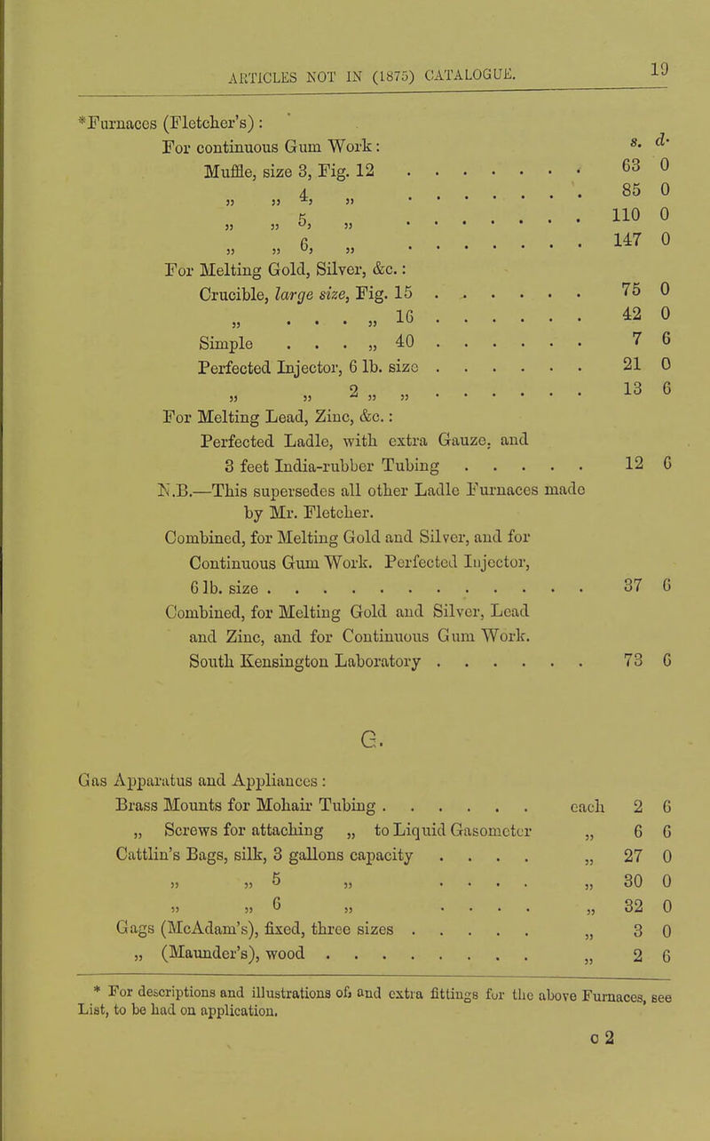 *Puruaces (Fletcher's): For continuous Gum Work: ^' Muffle, size 3, Fig. 12 63 0 4 85 0 K 110 0 6 147 0 53 3) *^5 55 For Melting Gold, Silver, &c.: Crucible, large size, Fig. 15 75 0 IG 42 0 Simple . . . „ 40 7 6 Perfected Injector, 6 lb. size 21 0 53 2 „ „ 13 6 For Melting Lead, Zinc, &c.: Perfected Ladle, with extra Gauze, and 8 feet India-rubber Tubing 12 C li.B.—This supersedes all other Ladle Eui-uaces made by Mr. Fletcher. Combined, for Melting Gold and Silver, and for Continuous Gum Work. Perfected Injector, 6 lb. size 37 G Combined, for Melting Gold and Silver, Lead and Zinc, and for Continuous Gum Work. South Kensington Laboratory 73 G G. Gas Apparatus and Apj)liances : Brass Mounts for Mohair Tubing each 2 G „ Screws for attaching „ to Liquid Gasometer „ 6 G Cattlin's Bags, silk, 3 gallons capacity .... „ 27 0 5, 5 „ .... „ 30 0 „ G „ .... „ 32 0 Gags (McAdam's), fixed, three sizes „ 3 0 „ (Maunder's), wood „ 2 6 * For descriptions and illustrationa ofj and extra fittings for the above Furnaces, List, to be had on application. o2