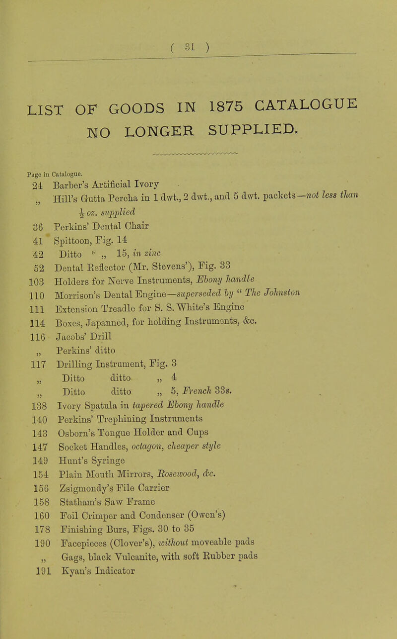 LIST OF GOODS IN 1875 CATALOGUE NO LONGER SUPPLIED. Page in Catalogue. 24 Barber's Artificial Ivory Hill's Gutta Perclia in 1 dwt, 2 dwt., and 5 dwt, packets—noi less than ^oz. supplied 36 Perkins' Dental Ckair 4:1 Spittoon, Fig. 14 42 Ditto „ 15, in zinc 52 Dental Eeflector (Mr. Stevens'), Fig. 33 103 Holders for Nerve Instruments, Ebony handle 110 Morrison's Dental 'Engine—superseded hy  The Johnston 111 Extension Treadle for S. S. White's Engine 114 Boxes, Japanned, for holding Instruments, &c. 116 Jacobs' Drill „ Perkins' ditto 117 Drilling Instrument, Fig. 3 „ Ditto ditto „ 4 „ Ditto ditto „ 5, French 33s. 138 Ivory Spatula in tapered Ebony handle 140 Perkins' Trephining Instruments 143 Osborn's Tongue Holder and Cups 147 Socket Handles, octagon, cheaper style 149 Hunt's Syringe 154 Plain Mouth Mirrors, Bosewood, &c. 156 Zsigmondy's File Carrier 158 Statham's Saw Frame 160 Foil Crimper and Condenser (Owen's) 178 Finishing Burs, Figs. 30 to 35 190 Facepieces (Clover's), loithout moveable pads „ Gags, black Vulcanite, with soft Rubber pads 191 Kyan's Indicator