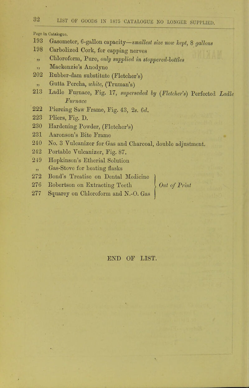 U6T OF GOODS IN 1875 CATALOGUE NO LONGER SUPPLIED. l'<ige In CaUiloguc. 193 Gasometer, G-gallon capacity—smaZZesi size now hept, 8 gallons 198 Carbolized Cork, for capping nerves „ Cliloroform, Pure, only supplied in stoppered-hoitles „ Mackenzie's Anodyne 202 Rubber-dam substitute (Fletcher's) ,, Gutta Percha, white, (Truman's) 213 Ladle Furnace, Tig. 17, superseded by {Fletcher's) Perfected Ladle Furnace 222 Piercing Saw Frame, Fig. 43, 2s. M. 223 Pliers, Fig. D. 230 Hardening Powder, (Pletcbcr's) 231 Aaronson's Bite Frame 240 No. 3 Vulcanizer for Gas and Charcoal, double adjustment. 242 Portable Vulcanizer, Fig. 87. 249 Hopkinson's Etherial Solution „ Gas-Stove for heating flasks 272 Bond's Treatise on Dental Medicine | 276 Eobertson on Extracting Teeth I Out of Print 277 Squarey on Chloroform and N.-O. Gas END OF LIST.