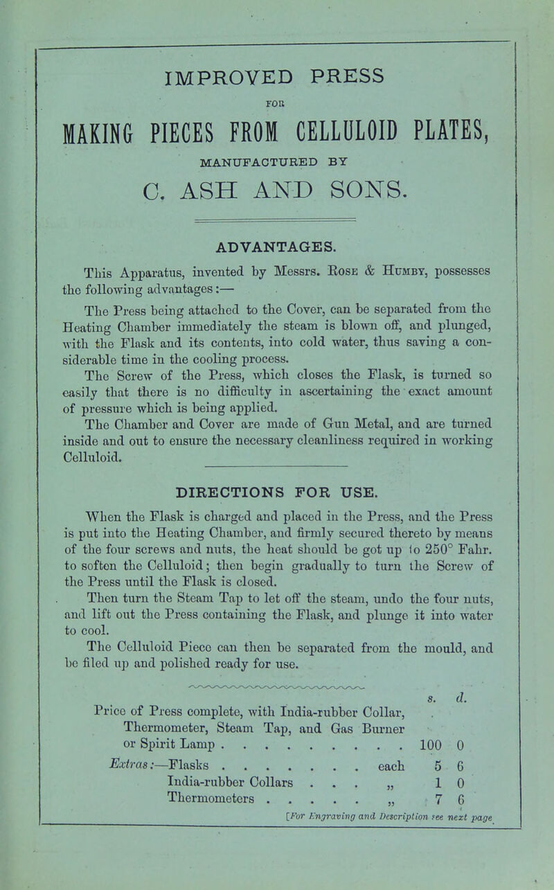 FOU MAKING PIECES FROM CELLULOID PLATES, MANUFACTURED BY C. ASH AND SONS. ADVANTAGES. This Apparatus, invented by Messrs. Eosk & Humbt, possesses tlio following advantages:— The Press being attached to the Cover, can be separated from the Heating Chamber immediately the steam is blown off, and plunged, with the Flask and its contents, into cold water, thus saving a con- siderable time in the cooling process. The Screw of the Press, which closes the Flask, is turned so easily that there is no difficulty in ascertaining the exact amount of pressure which is being applied. The Chamber and Cover are made of Gun Metal, and are turned inside and out to ensure the necessary cleanliness required in working Celluloid. DIRECTIONS FOR USE. When the Flask is charged and placed in the Press, and the Press is put into the Heating Chamber, and firmly secured thereto by means of the four screws and nuts, the heat should be got up lo 250° Fahr. to soften the Celluloid; then begin gradually to turn the Screw of the Press until the Flask is closed. Then turn the Steam Tap to let off the steam, undo the four nuts, and lift out the Press containing the Flask, and plunge it into water to cool. The Celluloid Piece can then be separated from the mould, and be filed up and polished ready for use. s. (1. Price of Press complete, with India-rubber Collar, Thermometer, Steam Tap, and Gas Burner or Spirit Lamp 100 0 Extras:—Flasks each 5 6 India-rubber Collars ... „ 10 Thermometers „ 7 G IFor Engraving and Description fee next page