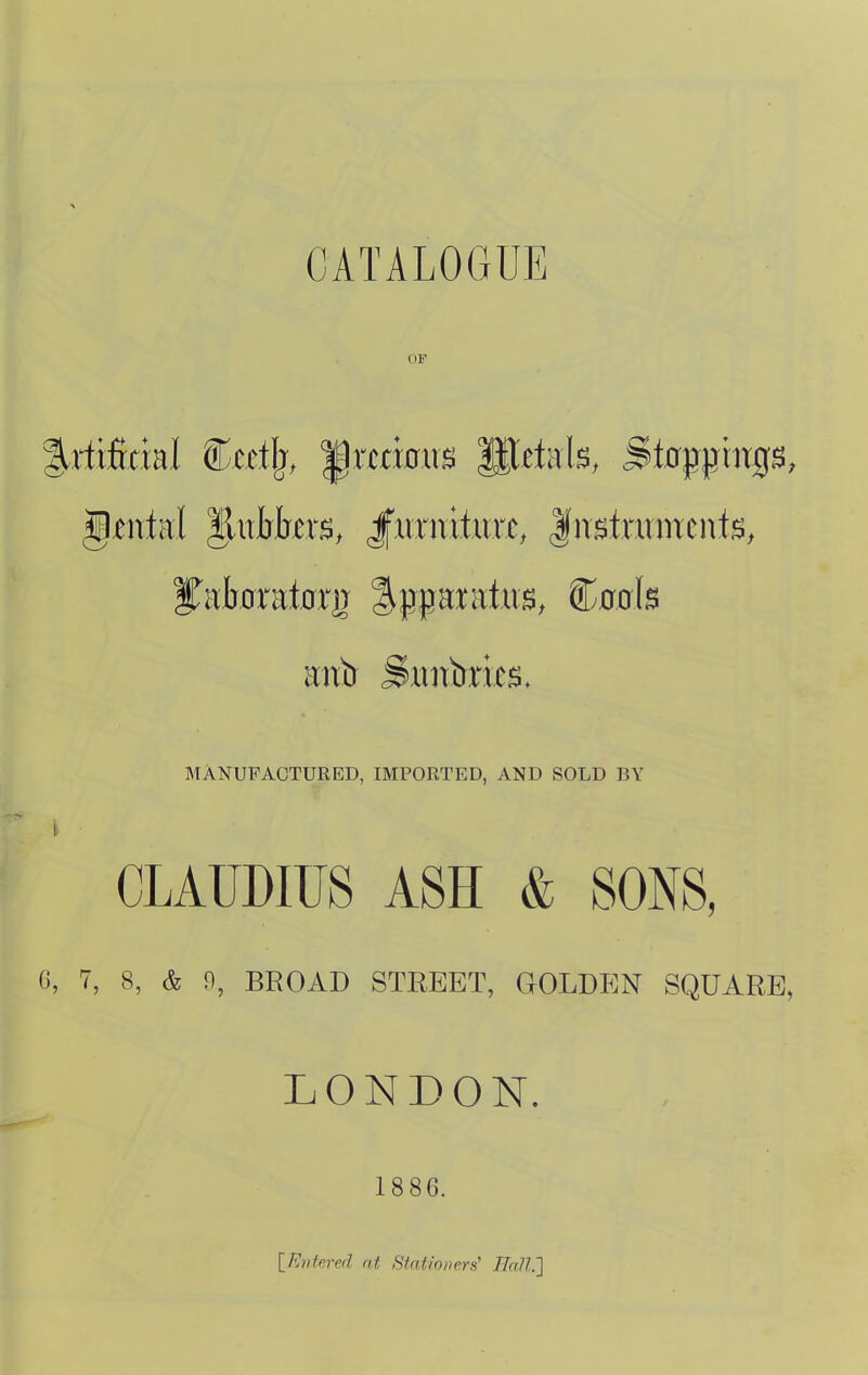 CATALOGUE xtiMnl Ccetlj, ^itrbus St*^^^^'^^ Stoppings, ^mhl llubfovs, Jfurnituri:, |nstruincnts, MANUFACTURED, IMPORTED, AND SOLD BY CLAUDIUS ASH & SONS, 7, 8, & 9, BROAD STREET, GOLDEN SQUARE, LONDON. 1886. IPJntered at Stationers' Hall.']