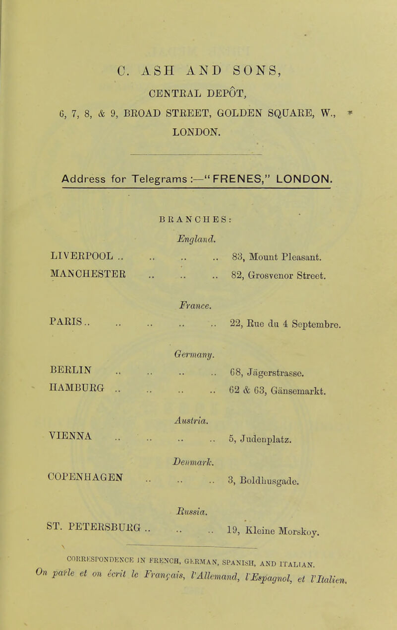 C. ASH AND SONS, CENTEAL DEPOT, 6, 7, 8, & 9, BEOAD STEEET, GOLDEN SQUARE, W., ^ LONDON. Address for Telegrams :— FRENES, LONDON. LIVEEPOOL .. MANCHESTER BRANCHES: England. 83, Mount Pleasant. 82, Grosvenor Street. PARIS.. BERLIN HAMBURG France. 22, Rue du 4 Scptembrc. Germany. G8, Jfigcrstrasse. G2 & G3, Gansemarkt. VIENNA Austria. 5, Judenplatz. DeiimarJc. COPENHAGEN 3, Boldhusgade. ST. PETERSBURG JRussia. 19, Kleine Morskoy. COKRKSPONDKNCE JN FRENCH. GKRMAN. SPANISH. AND ITALIAN. On paHe et on ecrit le Fran<;ais, VAllemand, l Espagnol, et Vltalien.
