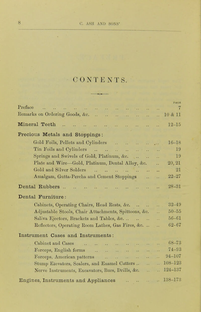 CONTENTS. K>« PAGE Preface 7 Eemarks on Ordering Goods, &c 10 & 11 Mineral Teeth 12-15 Precious Metals and Stoppings: Gold Foils, Pellets and Cylinders 16-18 Tin Foils and Cylinders 19 Springs and Swivels of Gold, Platinum, &c 19 Plate and Wire—Gold, Platinum, Dental Alloy, &c. .. 20, 21 Gold and Silver Solders .. .. .. .. 21 Amalgam, Gutta-Percha and Cement Stoppings .. .. 22-27 Dental Rubbers 28-31 Dental Furniture: Cabinets, Operating Chairs, Head Easts, &c 32-49 Adjustable Stools, Chair Attachments, Spittoons, &c. .. 50-55 Saliva Ejectors, Brackets and Tables, &c 56-61 Eeflectors, Operating Eoom Lathes, Gas Fires, &c 62-67 Instrument Cases and Instruments: Cabinet and Cases 68-73 Forceps, English forms 74-93 Forceps, American patterns 94-107 Stump Elevators, Scalers, and Euamel Cutters 108-123 Nerve Instruments, Excavators, Burs, Drills, &c 124-137 EngineS; Instruments and Appliances 138-173 1