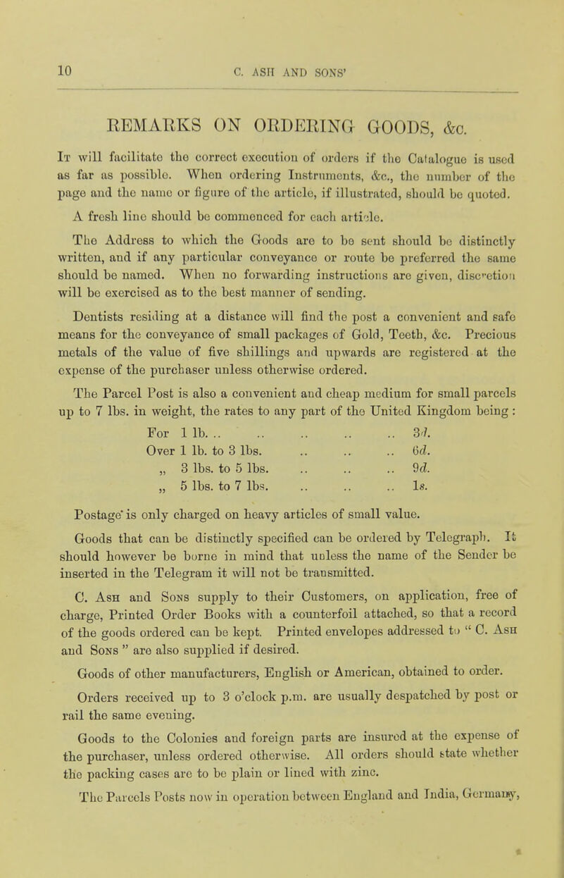 REMARKS ON ORDERINCt GOODS, &c. It will facilitate the correct execution of orders if the Catalogue is used as far as possible. When ordering Instruments, &c., the number of the page and the name or figure of the article, if illustrated, should be quoted. A fresh line should be commenced for each arti'de. The Address to which the Goods are to be sent should be distinctly- written, and if any particular conveyance or route be preferred the same should be named. When no forwarding instructions are given, discetiou will be exercised as to the best manner of sending. Dentists residing at a distance will find the post a convenient and safe means for the conveyance of small packages of Gold, Teeth, &c. Precious metals of the value of five shillings and upwards are registered at the expense of the purchaser unless otherwise ordered. The Parcel Post is also a convenient and cheap medium for small parcels up to 7 lbs. in weight, the rates to any part of the United Kingdom being : For 1 lb 3'/. Over 1 lb. to 3 lbs Gd. „ 3 lbs. to 5 lbs 9d. „ 5 lbs. to 7 lbs la. Postage* is only charged on heavy articles of small value. Goods that can be distinctly specified can be ordered by Telegraj)h. It should however be borne in mind that unless the name of the Sender be inserted in the Telegram it will not be transmitted. C. Ash and Sons supply to their Customers, on application, free of charge. Printed Order Books with a counterfoil attached, so that a record of the goods ordered can be kept. Printed envelopes addressed to  C. Ash and Sons  are also supplied if desired. Goods of other manufacturers, English or American, obtained to order. Orders received up to 3 o'clock p.m. are usually despatched by post or rail the same evening. Goods to the Colonies and foreign parts are insured at the expense of the purchaser, unless ordered otherwise. All orders should ttate whether the packing cases arc to be plain or lined with zinc. The Parcels Posts now in operation between England and India, Germans}', «