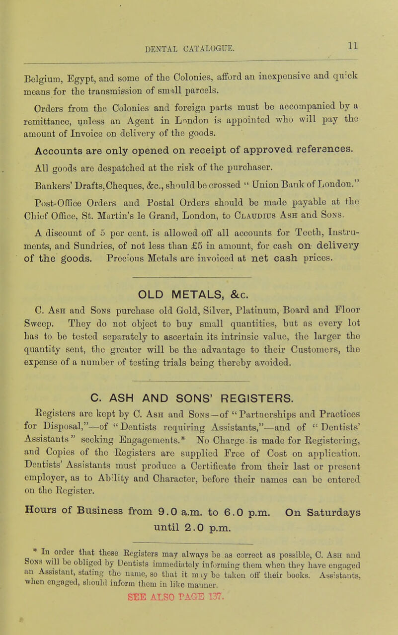 Belgium, Egypt, and some of the Colonies, afford an inexpensive and quick means for tLo transmission of small parcels. Orders from the Colonies and foreign parts must be accompanied by a remittance, unless an Agent in London is appointed who will pay the amount of Invoice on delivery of the goods. Accounts are only opened on receipt of approved references. All goods are despatched at the risk of the purchaser. Bankers' Drafts,Cheques, &c., should be crossed  Union Bank of London. Post-Office Orders and Postal Orders should be made payable at the Chief Office, St. Martin's le Grand, London, to Claudius Ash and Sons. A discount of 5 per cent, is allowed off all accounts for Teeth, Instru- ments, and Sundries, of not less than £5 in aniount, for cash on delivery of the goods. Precious Metals are invoiced at net cash prices. OLD METALS, &c. C. Ash and Sons purchase old Gold, Silver, Platinum, Board and Floor Sweep. They do not object to buy small quantities, but as every lot has to be tested separately to ascertain its intrinsic value, the larger the quantity sent, the greater will be the advantage to their Customers, the expense of a number of testing trials being thereby avoided. C. ASH AND SONS' REGISTERS. Eegisters are kept by C. Ash and Sons —of Partnerships and Practices for Disposal,—of  Dentists requiring Assistants,—and of  Dentists' Assistants  seeking Engagements.* No Charge is made for Eegistering, and Copies of the Eegisters are supplied Free of Cost on application. Dentists' Assistants nnist produce a Certificate from their last or present employer, as to Ab'lity and Character, before their names can bo entered on the Ecgister. Hours of Business from 9.0 a.m. to 6.0 p.m. On Saturdays until 2.0 p.m. ♦ In order that these Registers may always be as correct as possible, 0. Ash and Sons will bo obliged by Dentists immediately informing them when they have engaged an Assistant, stating the name, so that it m ly be taken off their books. Assistants, when engaged, should inform them in like manner, SEE ALSO PAGE 137.
