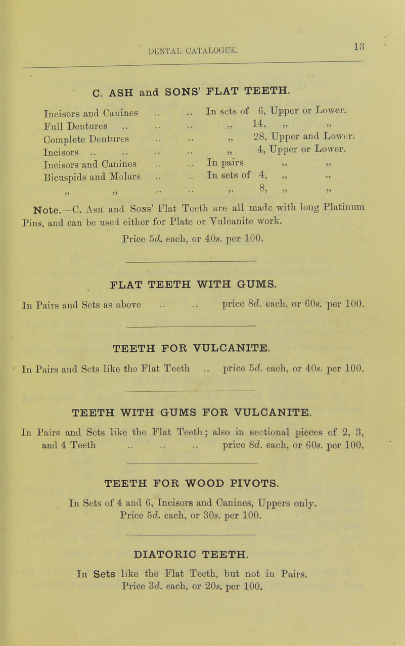 C. ASH and SONS' FLAT TEETH. Incisors and Canines Full Dentures Complete Dentures Incisors .. Incisors and Canines Bicuspids and Molars In sets of 6, Upper or Lower. 28, Upper and Lowc^. 4, Upper or Lower. In pairs ,, „ In sets of 4, „ ,, 5? 8, ,, 5? 55 51  Note. —C. Ash and Sons' Flat Teeth are all made with long Platinum Pins, and can be used either for Plate or Vulcanite work. Price 5d. each, or 40s. per 100. FLAT TEETH WITH GUMS. In Pairs and Sets as above .. .. price 8d. each, or GO-s. per 100. TEETH FOR VULCANITE. In Pairs and Sets like the Flat Teeth .. price 5d. each, or 40s. per 100. TEETH WITH GUMS FOR VULCANITE. In Pairs and Sets like the Flat Teeth; also in sectional pieces of 2, 3, and 4 Teeth .. .. .. price 8d. each, or 60s. per 100. TEETH FOR WOOD PIVOTS. In Sets of 4 and 6, Incisors and Canines, Uppers only. Price 5d. each, or 30s. per 100. DIATORIC TEETH. In Sets like the Flat Teeth, but not in Pairs. Price 3d. each, or 20s. per 100.