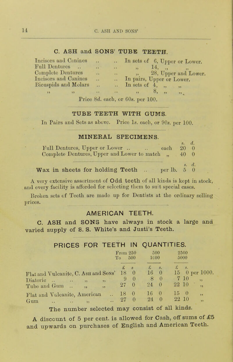 C. ASH and SONS' TUBE TEETH. Incisors aud Canines .. .. In sets of G, Upper or Lower. Full Dentures ,. .. .. „ 14, ,, Complete Dentures .. .. „ 28, Upjjer and Lower. Incisors aud Canines .. .. In pairs, Upper or Lower. Bicuspids and Molars .. .. In sets of 4, ,, ,, Price 8d. each, or 608. per 100. TUBE TEETH WITH GUMS. In Pairs and Sets as above. Price Is. each, or OOs. per 100. MINERAL SPECIMENS. Full Dentures, Upper or Lower .. .. each Complete Dentures, Upper and Lower to match „ Wax in sheets for holding Teeth per lb. 8. d. 20 0 40 0 8. d. 5 0 A very extensive assortment of Odd teeth of all kinds is kept in stock, and every facility is afforded for selecting them to suit special cases. Broken sets of Teeth are made up for Dentists at the ordinary selling prices. AMERICAN TEETH. C. ASH and SONS have always in stock a large and varied supply of S. S. White's and Justi's Teeth. PRICES FOR TEETH IN QUANTITIES. From 250 500 2500 To 500 ICOO 5000 £ 8 £ s. £ s. 18 0 16 0 15 0 per 1000. 9 0 8 0 7 10 )j 27 0 24 0 22 10 >> 18 0 16 0 15 0 »i 27 0 24 0 22 10 J) Flat and Vulcanite, C. Ash and Sons' Diatoiic .. .. Tube and Gum .. „ „ Flat and Vulcanite, American Gum .. i, The number selected may consist of all kinds. A discount of 5 per cent, is allowed for Cash, off sums of £5 and upwards on purchases of English and American Teeth.