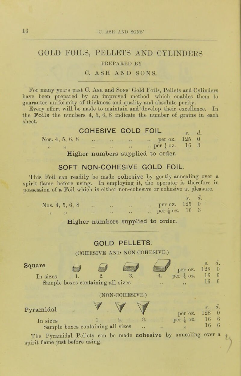 GOLD FOILS, PELLETS x\ND CYLINDERS PREPARED BY C. ASH AND SONS. For many years past 0. Ash and Sons' Gold Foils, Pellets and Cylinders have been prepared by an improved metViod which enables them to guarantee uniformity of thickness and quality and absolute purity. Every effort will bo made to maintain and develop their excellence. In the Foils the numbers 4, 5, 6, 8 indicate the nmnber of grains in eacli sheet. COHESIVE GOLD FOIL. ^ ^ Nos. 4, 5, 6, 8 .. .. .. .. per oz. 12.5 0 per i oz. 16 3 Higher numbers supplied to order. SOFT NON-COHESIVE GOLD FOIL. This Foil can readily be made cohesive by gently annealing over a spirit flame before using. In employing it, the operator is therefore in possession of a Foil which is either non-cohesive or cohesive at pleasure. 8. (1. Nos. 4, 5, 6, 8 per oz. 125 0 „ „ peri(.z. 16 3 Higher numbers supplied to order. GOLD PELLETS. (C!OHESIVE AND NON-COHESIVE.) Square ^ ^3 <1. per oz. 128 0 In sizes l- 2. 3. 4. per i oz. 16 6 Sample boxes containing all sizes .. .. „ 16 6 s. d. per oz. 128 0 (NON-COHESIVE.) Pyramidal In sizes 1- 2. 3. per | oz. 16 6 Sample boxes containing all sizes .. .. ■>■, 16 6 The Pyramidal Pellets can bo made cohesive by annealing over a spirit flame just before using.