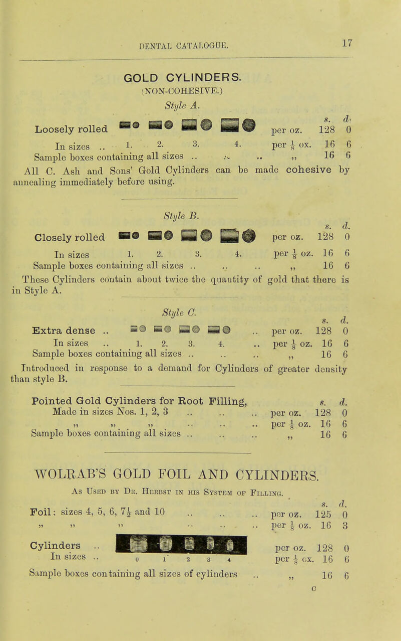GOLD CYLINDERS. INON-COHESIVE.) Style A. Loosely rolled =® H9 per oz. 128 0 In sizes .. 1- 2. 3. 4. per i ox. 16 6 Samj)le boxes containing all sizes .. .-v ,. „ 16 6 All C. Ash and Sons' Gold Cylinders can be made cohesive bj annealing immediately before using. Style B. ^ s. d. Closely rolled BO H# per oz. 128 0 In sizes 1. 2. 3. 4. per | oz. 16 6 Sample boxes containing all sizes .. ,. .. „ 16 6 These Cylinders contain about twice the quantity of gold that there is in Style A. Style a 8. d. Extra dense .. a® SS® B© SO .. per oz. 128 0 In sizes .. 1. 2. 3. 4. .. i)er | oz. 16 6 Sample boxes containing all sizes .. .. .. „ 16 6 Introduced in response to a demand for Cylinders of greater density than style B. Pointed Gold Cylinders for Root Filling, «. d. Made in sizes Nos. 1, 2, 3 .. .. .. per oz. 128 0 ji »> » •• .. .. per I oz. 16 6 Sample boxes containing all sizes .. .. .. „ 16 6 WOLBAB'S GOLD FOIL AND CYLINDERS. As Used by Du. Herbst in jus System of Filling. s. d. Foil; sizes 4, 5, 6, 7^ and 10 por oz. 125 0 )»   •• •• .. per I oz. 16 3 In sizes ^^^^^^^^^^P^ per l ox. 16 6 Sample boxes containing all sizes of cylinders .. „ 16 6 c