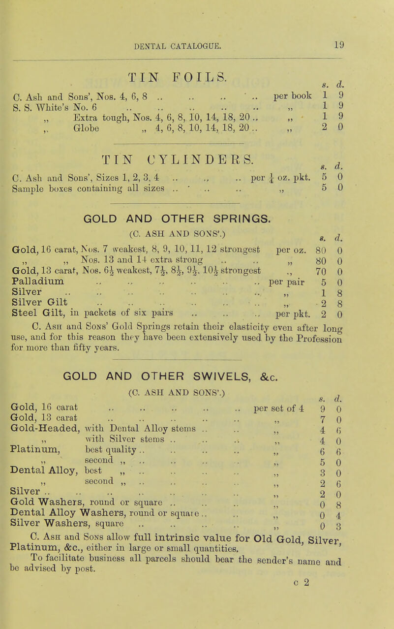 TINFOILS. 8. a. C. Ash and Sons', Nos. 4, 6, 8 ' .. per book 1 9 S. S. White's No. 6 „ 19 Extra tough, Nos. 4, 6, 8, 10, 14, 18, 20 ., „ 19 Globe „ 4, 6, 8, 10, 14, 18, 20 .. „ 2 0 TIN CYLINDERS. , s. a. C. Ash and Sons', Sizes 1, 2, 3, 4 .. .. per J oz. pkt. 5 0 Sample boxes containing all sizes .. ' .. .. ,, 5 0 GOLD AND OTHER SPRINGS. (C. ASH AND SONS'.) ^ ^ Gold, 16 carat, Nos. 7 n-eakest, 8, 9, 10, 11, 12 strongest per oz. 80 0 „ „ Nos. 13 .and 14 extra strong .. .. „ 80 0 Gold, 13 carat, Nos. 6 J weakest, 7^, 8 J, 9^, 10 J strongest ., 70 0 Palladium .. .. .. .. per pair 5 0 Silver „ 18 Silver Gilt .. .. .. .. „ -28 Steel Gilt, in j)ackets of six pairs .. .. .. per pkt. 2 0 C. Ash and Sons' Gold Springs retain their elasticity even after long use, and for this reason they have been extensively used by the Profession for more than fifty years. GOLD AND OTHER SWIVELS, &c. (C. ASH AND SONS'.) s. a. Gold, 16 carat .. .. .. .. .. per set of 4 9 0 Gold, 13 carat .. .. .. .. .. „ 7 0 Gold-Headed, with Dental Alloy stems .. 4 (5 „ with Silver stems .. .. .. 4 0 Platinum, best quality.. .. .. .. 6 6 „ second „ .. .. .. 5 0 Dental Alloy, best „ .. „ 3 0 second „ ]] 2 6 Silver .. .. .. ,. ., .... 2 0 Gold Washers, round or square ,. .. .. 0 8 Dental Alloy Washers, round or square.. ,. „ 0 4 Silver Washers, square .. .. ,. 0 3 C. Ash and Sons allow full intrinsic value for Old Gold Silver Platinum, &c., either in large or small quantities. ' ' To facilitate business all parcels should bear the sender's name and be advised by post. c 2