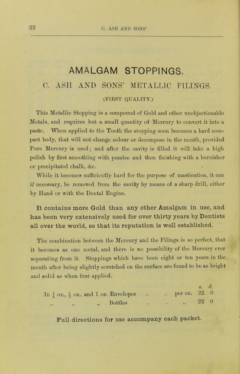 AMALGAM STOPPINGS. C. ASH AND SONS' METALLIC FILINGS. (FIRST QUALITY.) This Metallic Stopping is a compound of Gold and other unobjectionable Metals, and requires but a small quantity of Mercury to convert it into a paste. When applied to the Tooth the stopping soon becomes a hard com- pact body, that will not change colour or decompose in the mouth, provided Pure Mercury is used; and after the cavity is filled it will take a high polish by first smoothing with pumice and then finishing with a burnisher or precipitated chalk, &c. While it becomes sufficiently hard for the purpose of mastication, it can if necessary, be removed from the cavity by means of a sharp drill, either by Hand or with the Dental Engine. It contains more Gold than any other Amalgam in use, and has been very extensively used for over thirty years by Dentists all over the world, so that its reputation is well established. The combination between the Mercury and the Filings is so perfect, that it becomes as one metal, and there is no possibility of the Mercury ever separating from it. Stoppings which have been eight or ten years in the mouth after being slightly scratched on the surface are found to be as bright and solid as when first applied. 8. d. In ^ oz., ^ oz., and 1 oz. Envelopes .. .. per oz. 22 0 Bottles .. .. „ 22 0 Pull directions for use accompany each packet.