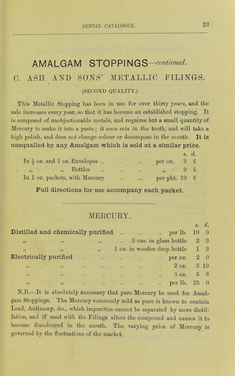 AMALGAM STOPPINGS—'^^^^^'^w^^- C. ASH AND SONS' METALLIC FILINGS. (SECOND QUALITY.) This Metallic Stopping has been in use for over thirty years, and the sale increases every year, so that it has become an established stopping. It is composed of unobjectionable metals, and requires but a small quantity of Mercury to make it into a paste; it soon sets in the tooth, and will take a high polish, and does not change colour or decompose in the mouth. It is unequalled by any Amalgam which is sold at a similar price. s. d. In ^ oz. and 1 oz. Envelopes .. . .. per oz. 9 6 „ „ Bottles .. .... „ 9 6 In 1 oz. packets, with Mercury ., .. per pkt. 10 6 Full directions for use accompany each packet. MERCURY. 8. d. Distilled and chemically purified .. .. .. per lb. 10 0 „ „ „ .. 8 ozs. in glass bottle 2 3 „ „ „ 1 oz. in wooden drop bottle 1 3 Electrically purified .. .. .. peroz. 2 0 2 oz. 3 10 »> )> •• .. .. .. .. 3 oz. 5 6 5j ), •• .. .. .. .. per lb. 25 0 N.B.—It is absolutely necessary that pure Mercury be used for Amal- gam Stoppings. The Mercury commonly sold as pure is known to contain Lead, Antimony, &c., which impurities cannot be separated by mere distil- lation, and if used with the Filings alters the compound and causes it to become discoloured in the mouth. The varying price of Mercury is governed by the fluctuations of the market.